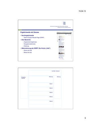 15.04.13
9
Ergebnisseite als Ganzes
•  Suchergebnisseite
–  Search Engine Results Page (SERP)
•  Drei Bereiche:
–  Organische Ergebnisse
–  Navigationselemente
–  Werbung
•  Wahrnehmung der SERP: Der Knick („fold“)
–  Above the fold
–  Below the fold
Treffer 1
Treffer 2
Treffer 3
Treffer 4
Treffer 4
Suchfeld, Optionen
Werbung WerbungNavigation,
Optionen
 
