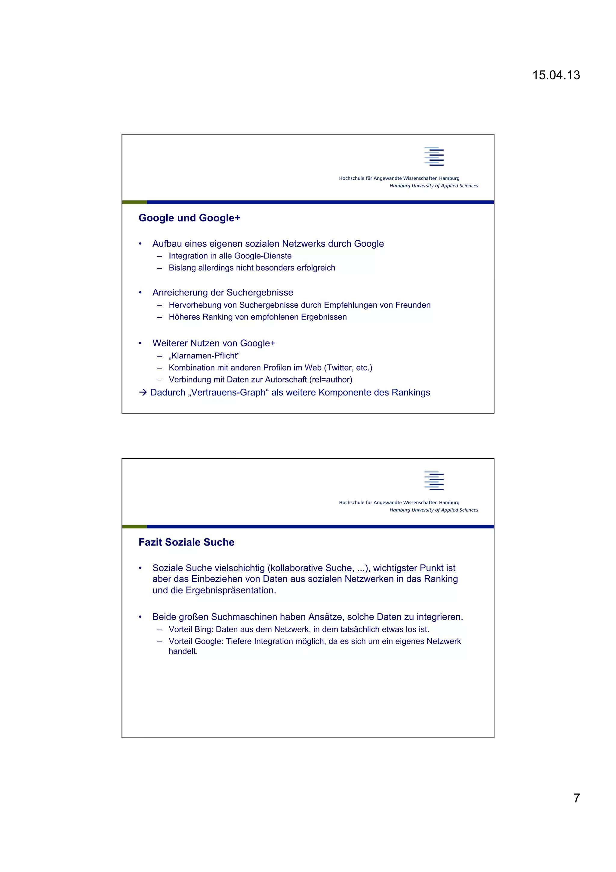 15.04.13
7
Google und Google+
•  Aufbau eines eigenen sozialen Netzwerks durch Google
–  Integration in alle Google-Dienste
–  Bislang allerdings nicht besonders erfolgreich
•  Anreicherung der Suchergebnisse
–  Hervorhebung von Suchergebnisse durch Empfehlungen von Freunden
–  Höheres Ranking von empfohlenen Ergebnissen
•  Weiterer Nutzen von Google+
–  „Klarnamen-Pflicht“
–  Kombination mit anderen Profilen im Web (Twitter, etc.)
–  Verbindung mit Daten zur Autorschaft (rel=author)
à Dadurch „Vertrauens-Graph“ als weitere Komponente des Rankings
Fazit Soziale Suche
•  Soziale Suche vielschichtig (kollaborative Suche, ...), wichtigster Punkt ist
aber das Einbeziehen von Daten aus sozialen Netzwerken in das Ranking
und die Ergebnispräsentation.
•  Beide großen Suchmaschinen haben Ansätze, solche Daten zu integrieren.
–  Vorteil Bing: Daten aus dem Netzwerk, in dem tatsächlich etwas los ist.
–  Vorteil Google: Tiefere Integration möglich, da es sich um ein eigenes Netzwerk
handelt.
 
