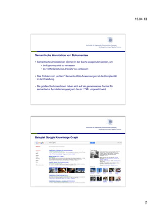 15.04.13
2
Semantische Annotation von Dokumenten
•  Semantische Annotationen können in der Suche ausgenutzt werden, um
•  die Ergebnisqualität zu verbessern
•  die Trefferdarstellung („Snippets“) zu verbessern
•  Das Problem von „echten“ Semantic-Web-Anwendungen ist die Komplexität
in der Erstellung.
•  Die großen Suchmaschinen haben sich auf ein gemeinsames Format für
semantische Annotationen geeignet, das in HTML umgesetzt wird.
Beispiel Google Knowledge Graph
 