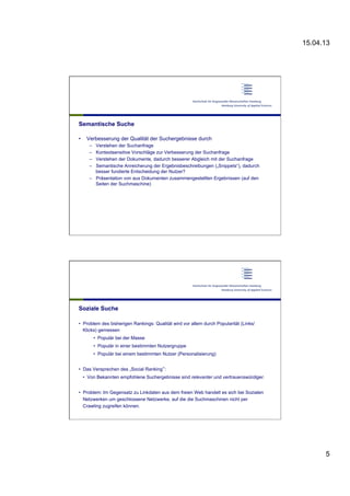 15.04.13
5
Semantische Suche
•  Verbesserung der Qualität der Suchergebnisse durch
–  Verstehen der Suchanfrage
–  Kontextsensitive Vorschläge zur Verbesserung der Suchanfrage
–  Verstehen der Dokumente, dadurch besserer Abgleich mit der Suchanfrage
–  Semantische Anreicherung der Ergebnisbeschreibungen („Snippets“), dadurch
besser fundierte Entscheidung der Nutzer?
–  Präsentation von aus Dokumenten zusammengestellten Ergebnissen (auf den
Seiten der Suchmaschine)
Soziale Suche
•  Problem des bisherigen Rankings: Qualität wird vor allem durch Popularität (Links/
Klicks) gemessen
•  Populär bei der Masse
•  Populär in einer bestimmten Nutzergruppe
•  Populär bei einem bestimmten Nutzer (Personalisierung)
•  Das Versprechen des „Social Ranking“:
•  Von Bekannten empfohlene Suchergebnisse sind relevanter und vertrauenswürdiger.
•  Problem: Im Gegensatz zu Linkdaten aus dem freien Web handelt es sich bei Sozialen
Netzwerken um geschlossene Netzwerke, auf die die Suchmaschinen nicht per
Crawling zugreifen können.
 