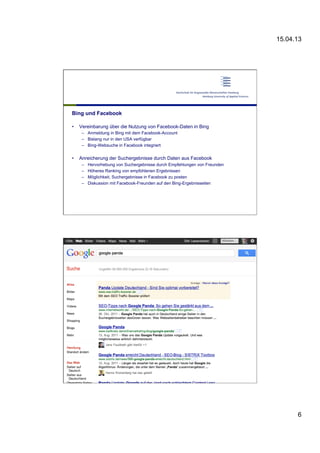 15.04.13
6
Bing und Facebook
•  Vereinbarung über die Nutzung von Facebook-Daten in Bing
–  Anmeldung in Bing mit dem Facebook-Account
–  Bislang nur in den USA verfügbar
–  Bing-Websuche in Facebook integriert
•  Anreicherung der Suchergebnisse durch Daten aus Facebook
–  Hervorhebung von Suchergebnisse durch Empfehlungen von Freunden
–  Höheres Ranking von empfohlenen Ergebnissen
–  Möglichkeit, Suchergebnisse in Facebook zu posten
–  Diskussion mit Facebook-Freunden auf den Bing-Ergebnisseiten
12 | Dirk
Lewandowski
•  x
 