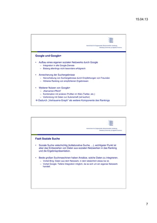 15.04.13
7
Google und Google+
•  Aufbau eines eigenen sozialen Netzwerks durch Google
–  Integration in alle Google-Dienste
–  Bislang allerdings nicht besonders erfolgreich
•  Anreicherung der Suchergebnisse
–  Hervorhebung von Suchergebnisse durch Empfehlungen von Freunden
–  Höheres Ranking von empfohlenen Ergebnissen
•  Weiterer Nutzen von Google+
–  „Klarnamen-Pflicht“
–  Kombination mit anderen Profilen im Web (Twitter, etc.)
–  Verbindung mit Daten zur Autorschaft (rel=author)
à Dadurch „Vertrauens-Graph“ als weitere Komponente des Rankings
Fazit Soziale Suche
•  Soziale Suche vielschichtig (kollaborative Suche, ...), wichtigster Punkt ist
aber das Einbeziehen von Daten aus sozialen Netzwerken in das Ranking
und die Ergebnispräsentation.
•  Beide großen Suchmaschinen haben Ansätze, solche Daten zu integrieren.
–  Vorteil Bing: Daten aus dem Netzwerk, in dem tatsächlich etwas los ist.
–  Vorteil Google: Tiefere Integration möglich, da es sich um ein eigenes Netzwerk
handelt.
 