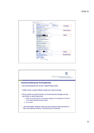 15.04.13
8
15 |
•  x
Anzeigen
Nachrichten
Bilder
Videos
Blogbeiträge
Zusammenstellung der Suchergebnisse
•  Das Suchanfragevolumen ist sehr ungleichmäßig verteilt.
•  Treffer auf den vorderen Plätzen werden sehr stark bevorzugt.
•  Durch entsteht ein großer Einfluss von Suchmaschinen (Google) auf das,
was Nutzer zu sehen bekommen.
1.  Dürfen die Suchmaschinen ihre eigenen Angebote / die Angebote von Partnern
in der Ergebnisdarstellung bevorzugen?
2.  Tun sie das?
•  „Such-Neutralität“ bedeutet, dass eine Suchmaschine alle Dokumente im
Index nach gleichen Kriterien in das Ranking mit einbezieht.
 