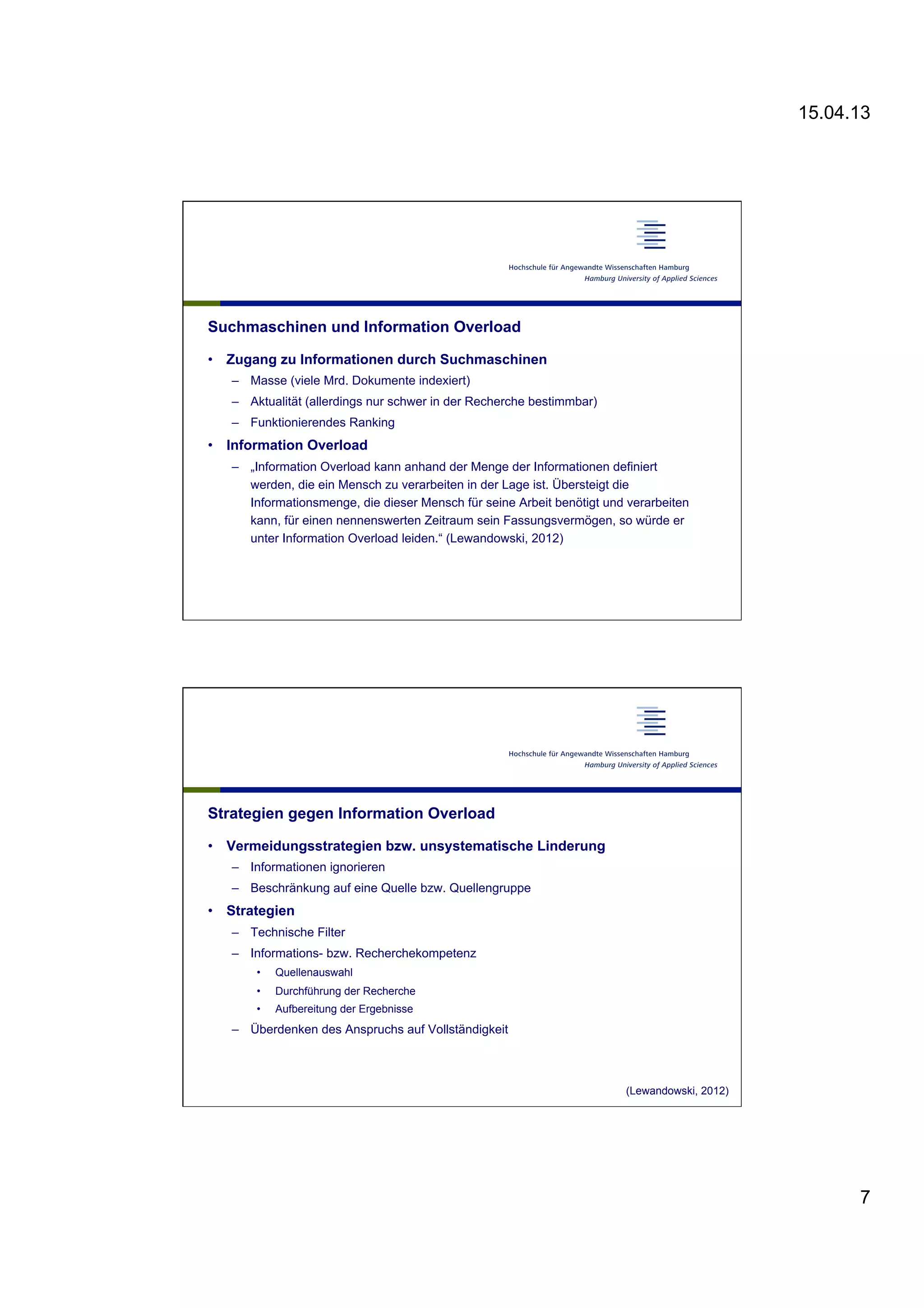 15.04.13
7
Suchmaschinen und Information Overload
•  Zugang zu Informationen durch Suchmaschinen
–  Masse (viele Mrd. Dokumente indexiert)
–  Aktualität (allerdings nur schwer in der Recherche bestimmbar)
–  Funktionierendes Ranking
•  Information Overload
–  „Information Overload kann anhand der Menge der Informationen definiert
werden, die ein Mensch zu verarbeiten in der Lage ist. Übersteigt die
Informationsmenge, die dieser Mensch für seine Arbeit benötigt und verarbeiten
kann, für einen nennenswerten Zeitraum sein Fassungsvermögen, so würde er
unter Information Overload leiden.“ (Lewandowski, 2012)
Strategien gegen Information Overload
•  Vermeidungsstrategien bzw. unsystematische Linderung
–  Informationen ignorieren
–  Beschränkung auf eine Quelle bzw. Quellengruppe
•  Strategien
–  Technische Filter
–  Informations- bzw. Recherchekompetenz
•  Quellenauswahl
•  Durchführung der Recherche
•  Aufbereitung der Ergebnisse
–  Überdenken des Anspruchs auf Vollständigkeit
(Lewandowski, 2012)
 