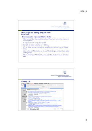 15.04.13
2
„Most people are looking for quick wins.“
Nicholas, 2008
•  Beispiele aus der wissenschaftlichen Suche
•  Nutzer kommen über Suchmaschinen, schauen herum und nehmen das mit, was sie
brauchen können.
•  Es wird eine Vielzahl von Quellen benutzt.
•  Die Hälfte der Nutzer betrachtet nur 1-3 Seiten.
•  40% der Nutzer kommen innerhalb von sechs Monaten nicht mehr auf die Website
zurück.
•  Nutzer sehen sich Artikel online nur ein paar Minuten lang an, vor allem kurze Artikel
werden gelesen.
•  Nutzer sammeln zwar Artikel (als Ausdrucke oder Downloads), lesen sie dann aber
nicht.
„Katalog 1.0“
 