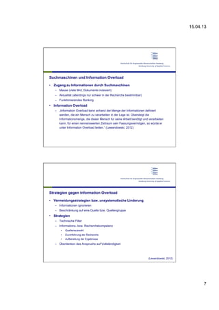 15.04.13
7
Suchmaschinen und Information Overload
•  Zugang zu Informationen durch Suchmaschinen
–  Masse (viele Mrd. Dokumente indexiert)
–  Aktualität (allerdings nur schwer in der Recherche bestimmbar)
–  Funktionierendes Ranking
•  Information Overload
–  „Information Overload kann anhand der Menge der Informationen definiert
werden, die ein Mensch zu verarbeiten in der Lage ist. Übersteigt die
Informationsmenge, die dieser Mensch für seine Arbeit benötigt und verarbeiten
kann, für einen nennenswerten Zeitraum sein Fassungsvermögen, so würde er
unter Information Overload leiden.“ (Lewandowski, 2012)
Strategien gegen Information Overload
•  Vermeidungsstrategien bzw. unsystematische Linderung
–  Informationen ignorieren
–  Beschränkung auf eine Quelle bzw. Quellengruppe
•  Strategien
–  Technische Filter
–  Informations- bzw. Recherchekompetenz
•  Quellenauswahl
•  Durchführung der Recherche
•  Aufbereitung der Ergebnisse
–  Überdenken des Anspruchs auf Vollständigkeit
(Lewandowski, 2012)
 