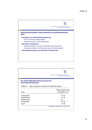 15.04.13
8
Informationskompetenz: Missverständnis aus bibliothekarischer
Sicht
•  Verständnis von Informationskompetenz als
–  Kenntnis relevanter Fachdatenbanken
–  Recherchekompetenz in diesen Datenbanken
•  Alternativer Ansatzpunkt:
–  Kompetente Nutzung der sowieso verwendeten Informationssysteme
–  Aufzeigen der Stärken und der Schwächen dieser Informationssysteme
•  Informationskompetenz der Information Professionals?
Für welche Web-Recherchen braucht man
Informationskompetenz?
(Lewandowski, Drechsler & von Mach, 2012)
 