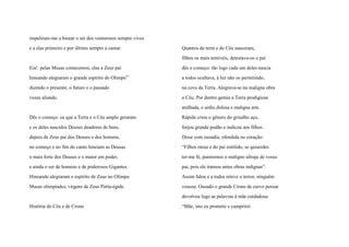 impeliram-me a hinear o ser dos venturosos sempre vivos
e a elas primeiro e por último sempre a cantar.
Eia! pelas Musas comecemos, elas a Zeus pai
hineando alegraram o grande espírito do Olimpovi
dizendo o presente, o futuro e o passado
vozes aliando.
Dês o começo: os que a Terra e o Céu amplo geraram
e os deles nascidos Deuses doadores de bens,
depois de Zeus pai dos Deuses e dos homens,
no começo e no fim do canto hineiam as Deusas
o mais forte dos Deuses e o maior em poder,
e ainda o ser de homens e de poderosos Gigantes.
Hineando alegraram o espírito de Zeus no Olimpo
Musas olimpíades, virgens de Zeus Porta-égide.
História do Céu e de Crono
Quantos da terra e do Céu nasceram,
filhos os mais temíveis, detestava-os o pai
dês o começo: tão logo cada um deles nascia
a todos ocultava, à luz não os permitindo,
na cova da Terra. Alegrava-se na maligna obra
o Céu. Por dentro gemia a Terra prodigiosa
atulhada, e urdiu dolosa e maligna arte.
Rápida criou o gênero do grisalho aço,
forjou grande podão e indicou aos filhos.
Disse com ousadia, ofendida no coração:
“Filhos meus e do pai estólido, se quiserdes
ter-me fé, puniremos o maligno ultraje de vosso
pai, pois ele tramou antes obras indignas”.
Assim falou e a todos reteve o terror, ninguém
voseou. Ousado o grande Crono de curvo pensar
devolveu logo as palavras à mãe cuidadosa:
“Mãe, isto eu prometo e cumprirei
 