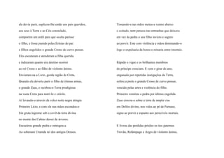 ela devia parir, suplicou-lhe então aos pais queridos,
aos seus à Terra e ao Céu constelado,
comporem um ardil para que oculta parisse
o filho, e fosse punido pelas Erínias do pai
e filhos engolidos o grande Crono de curvo pensar.
Eles escutaram e atenderam a filha querida
e indicaram quanto era destino ocorrer
ao rei Crono e ao filho de violento ânimo.
Enviaram-na a Licto, gorda região de Creta,
Quando ela deveria parir o filho de ótimas armas,
o grande Zeus, e recebou-o Terra prodigiosa
na vasta Creta para nutri-lo e criá-lo.
Aí levando-o através da veloz noite negra atingiu
Primeiro Licto, e com ele nas mãos escondeu-o
Em gruta íngreme sob o covil da terra divina
no monte das Cabras denso de árvores.
Encueirou grande pedra e entregou-a
Ao soberano Uranida rei dos antigos Deuses.
Tomando-a nas mãos meteu-a ventre abaixo
o coitado, nem pensou nas entranhas que deixava
em vez da pedra o seu filho invicto e seguro
ao porvir. Este com violência e mãos dominando-o
logo o expulsaria da honra e reinaria entre imortais.
Rápido o vigor e os brilhantes membros
do príncipe cresciam. E com o girar do ano,
enganado por repetidas instigações da Terra,
soltou a prole o grande Crono de curvo pensar,
vencido pelas artes e violência do filho.
Primeiro vomitou a pedra por último engolida.
Zeus cravou-a sobre a terra de ampla vias
em Delfos divino, nos vales ao pé de Parnaso,
signo ao porvir e espanto aos perecíveis mortais.
E livrou das perdidas prisões os tios paternos
Trovão, Relâmpago e Arges de violento ânimo,
 