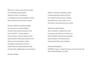 filhos de Céu a quem o pai em desvario prendeu;
e eles lembrados da graça benéfica
deram-lhe o trovão e o raio flamante
e o relâmpago que antes Terra prodigiosa recobria.
Neles confiante reina sobre mortais e imortais.
Há muito combatiam com dolorosas fadigas
uns contra outros em violentas batalhas
os Deuses Titãs e quantos nasceram de Crono:
uns no alto Ótrisxiv
- os Titãs magníficos- ,
outros no Olimpo- os Deuses doadores de bens
que Réia de belos cabelos pariu amada por Crono.
Davam uns aos outros doloroso combate
em batalhas contínuas há dez anos cheios.
Nenhum final nem solução da áspera discórdia
de nenhum lado, ambíguo pairava o termo da guerra.
Os Deuses Olímpios
Quando os venturosos completaram a fadiga
e decidiram pela força as honras dos Titãs,
por conselhos da Terra exortavam o Olímpio
longividente Zeus a tomar o poder e ser rei
dos imortais. E bem dividiu entre eles as honras.
Habitantes do palácio Olímpio,
ilhas e continentes e o salgado mar no meio.
Cantai agora a grei de Deuses, vós de doce voz
Musas olimpíades virgens de Zeus porta-égide:
quantas deitando-se com homens mortais
imortais pariram filhos símeis aos Deuses.
Referências bibliográficas:
HESÍODO. Teogonia: A Origem dos Deuses. Trad. Jaa Torrano. São
Paulo: Editora Iluminuras, 5 ed. 2003.
 