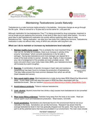 PATIENT HANDOUT 1
University of Wisconsin Integrative Medicine
www.fammed.wisc.edu/integrative
Testosterone is a male hormone made primarily in the testicles. Hormones change as we go through
the life cycle. What is normal for a 16-year-old is not the same for a 60-year-old.
Although medication for low testosterone ("low T") is being promoted by drug companies, treatment is
not as simple as just replacing this hormone. A low level is often due to many other factors. It is not a
good idea to start testosterone medication too quickly without exploring other ways to raise
testosterone first. Taking medication can stop your own body from making the hormone. Testosterone
medication is also not without risks, many of which are unknown with long-term use.
What can I do to maintain or increase my testosterone level naturally?
1. Maintain healthy body weight. This is probably the most important thing a
man can do. As belly fat increases, there is an increase in activity of the
enzyme "aromatase," which converts testosterone in the fat cells to
estrogen. Having less testosterone and more estrogen can deposit fat in
areas of the body similar to women (breasts, hips, thighs). It also increases
your risk of enlargement of the prostate and even prostate cancer. With
every one point drop in your body mass index (BMI), your testosterone level
will increase by a point (roughly).
2. Exercise. A combination of aerobic (increase in heart rate) and resistance
(weightlifting) has been found to increase the production of testosterone.
This also helps prevent the most common diseases from which we will die
(heart disease and cancer).
3. Get a good night’s sleep. Most testosterone is made during deep REM (Rapid Eye Movement)
sleep. A poor sleep cycle with less time spent in REM has been associated with low
testosterone levels. See our handout Improving and Maintaining a Healthy Sleep/Wake Cycle.
4. Avoid tobacco products. Tobacco reduces testosterone.
5. Limit alcohol. Alcohol (more than two drinks a day) causes more testosterone to be converted
into estrogen.
6. Wear loose fitting underwear. Testicles hang away from the body to be cooler. Heat can
reduce sperm count and testosterone production. Wear boxers, not briefs.
7. Avoid xenobiotics. Xenobiotics are chemicals found in the environment that do not occur
naturally in the body. Xenobiotics can act like hormones. Research has shown that the
average testosterone level in men has gradually dropped over the years. This may be due in
part to all the potential toxins that have accumulated in our environment. The main ones include:
Maintaining Testosterone Levels Naturally
NIH, National Institute
on Aging
 