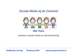 Sociale Media bij de Overheid




                           Otto Thors

            adviseur sociale media en dienstverlening




Ambtenaar 2.0 dag   16 februari 2011    www.we-government.nl
 