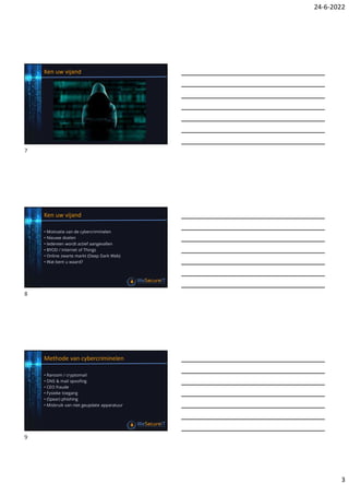 24-6-2022
3
Ken uw vijand
Ken uw vijand
• Motivatie van de cybercriminelen
• Nieuwe doelen
• Iedereen wordt actief aangevallen
• BYOD / Internet of Things
• Online zwarte markt (Deep Dark Web)
• Wat bent u waard?
Methode van cybercriminelen
• Ransom / cryptomail
• DNS & mail spoofing
• CEO fraude
• Fysieke toegang
• (Spear) phishing
• Misbruik van niet geupdate apparatuur
7
8
9
 