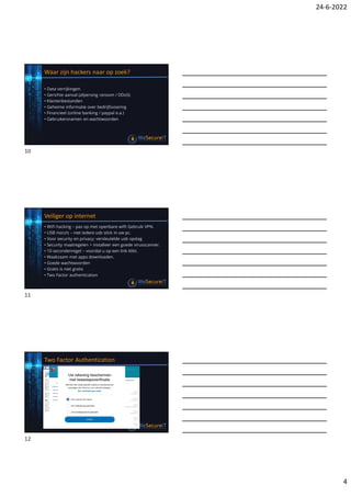 24-6-2022
4
Waar zijn hackers naar op zoek?
• Data verrijkingen
• Gerichte aanval (afpersing ransom / DDoS)
• Klantenbestanden
• Geheime informatie over bedrijfsvoering
• Financieel (online banking / paypal e.a.)
• Gebruikersnamen en wachtwoorden
Veiliger op internet
• WiFi hacking – pas op met openbare wifi! Gebruik VPN.
• USB risico’s – niet iedere usb stick in uw pc.
• Voor security en privacy: versleutelde usb opslag
• Security maatregelen > installeer een goede virusscanner.
• 10 secondenregel – voordat u op een link klikt.
• Waakzaam met apps downloaden.
• Goede wachtwoorden
• Gratis is niet gratis
• Two Factor authentication
Two Factor Authentication
10
11
12
 