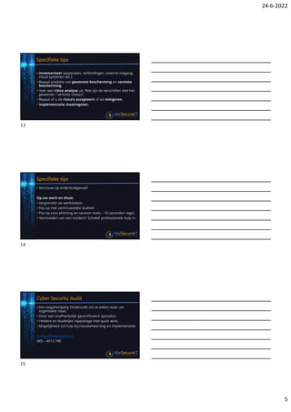 24-6-2022
5
Specifieke tips
• Inventariseer (apparaten, verbindingen, externe toegang,
cloud systemen etc.)
• Bepaal gradatie van gewenste bescherming en vereiste
bescherming.
• Voer een risico analyse uit. Wat zijn de verschillen met het
gewenste / vereiste niveau?
• Bepaal of u de risico’s accepteert of wil mitigeren.
• Implementatie maatregelen.
Specifieke tips
• Vertrouw op onderbuikgevoel!
Op uw werk en thuis:
• Vergrendel uw werkstation
• Pas op met vertrouwelijke stukken
• Pas op voor phishing en ransom mails – 10 seconden regel.
• Vermoeden van een incident? Schakel professionele hulp in.
Cyber Security Audit
• Een laagdrempelig Onderzoek om te weten waar uw
organisatie staat.
• Door een onafhankelijk gecertificeerd specialist.
• Heldere en duidelijke rapportage met quick wins.
• Mogelijkheid tot hulp bij risicobeheersing en implementatie.
contact@wesecureit.nl
085 – 4012 740
13
14
15
 