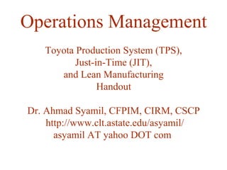 Operations Management
Toyota Production System (TPS),
Just-in-Time (JIT),
and Lean Manufacturing
Handout
Dr. Ahmad Syamil, CFPIM, CIRM, CSCP
http://www.clt.astate.edu/asyamil/
asyamil AT yahoo DOT com
 