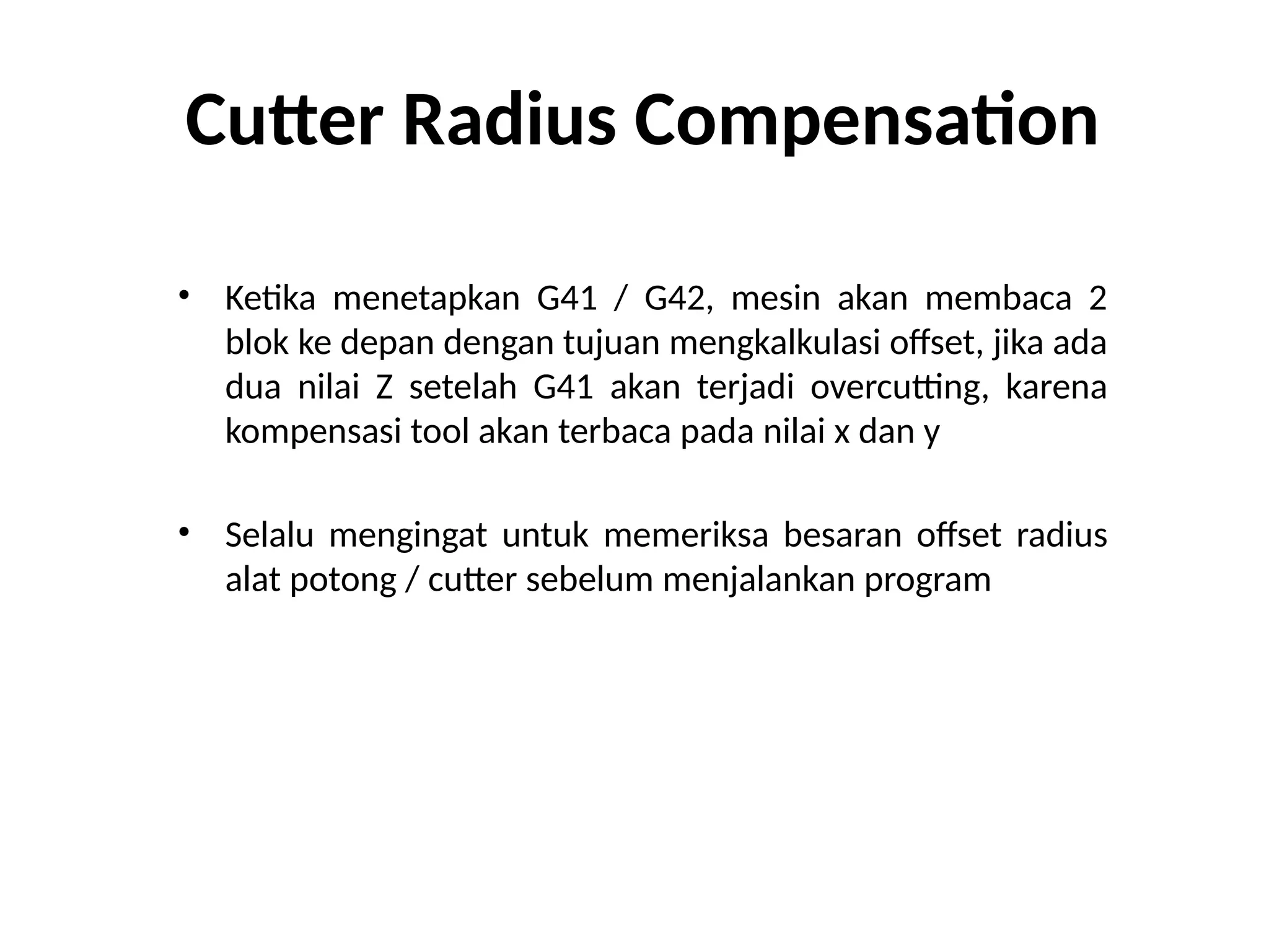 Cutter Radius Compensation
• Ketika menetapkan G41 / G42, mesin akan membaca 2
blok ke depan dengan tujuan mengkalkulasi offset, jika ada
dua nilai Z setelah G41 akan terjadi overcutting, karena
kompensasi tool akan terbaca pada nilai x dan y
• Selalu mengingat untuk memeriksa besaran offset radius
alat potong / cutter sebelum menjalankan program
 