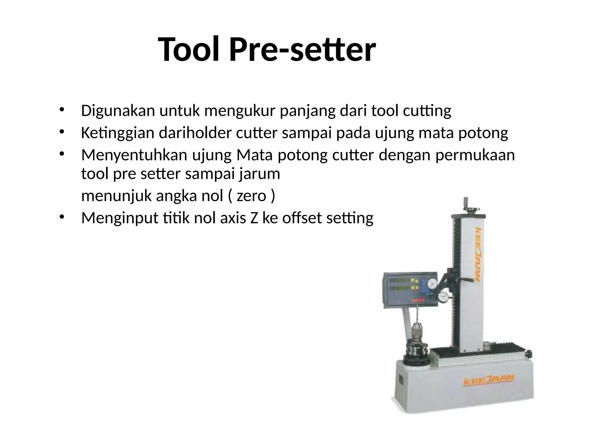 Tool Pre-setter
• Digunakan untuk mengukur panjang dari tool cutting
• Ketinggian dariholder cutter sampai pada ujung mata potong
• Menyentuhkan ujung Mata potong cutter dengan permukaan
tool pre setter sampai jarum
menunjuk angka nol ( zero )
• Menginput titik nol axis Z ke offset setting
 