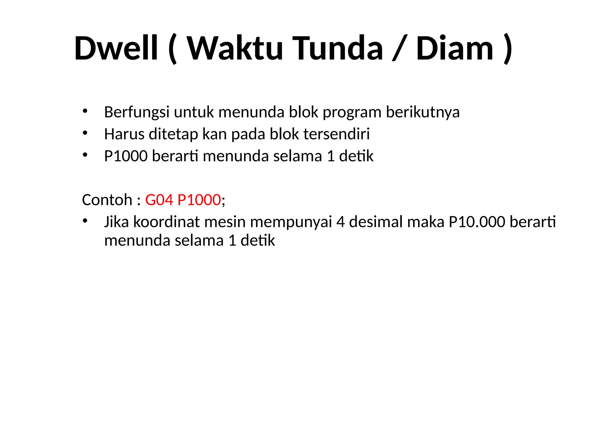 Dwell ( Waktu Tunda / Diam )
• Berfungsi untuk menunda blok program berikutnya
• Harus ditetap kan pada blok tersendiri
• P1000 berarti menunda selama 1 detik
Contoh : G04 P1000;
• Jika koordinat mesin mempunyai 4 desimal maka P10.000 berarti
menunda selama 1 detik
 