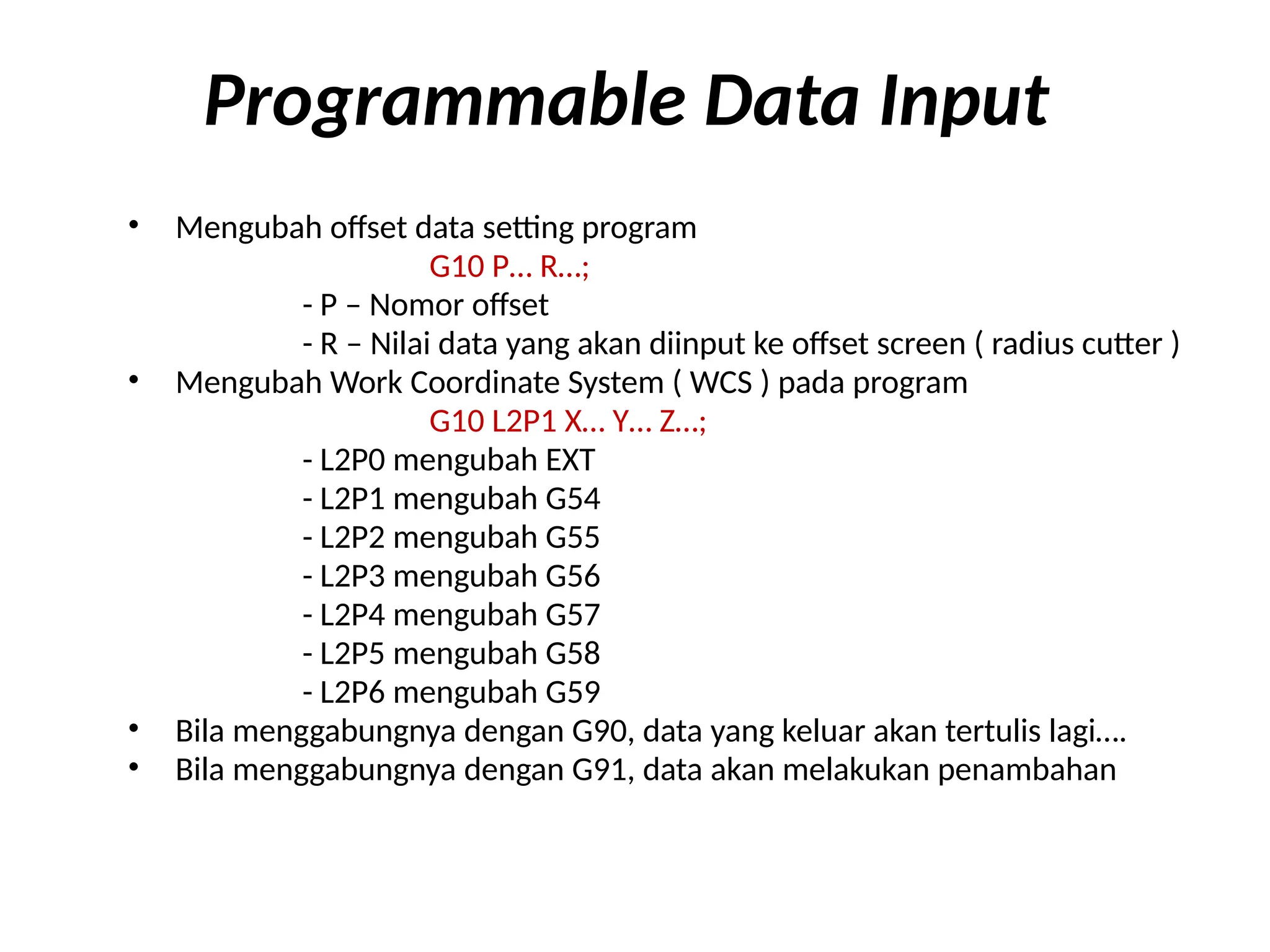Programmable Data Input
• Mengubah offset data setting program
G10 P… R…;
- P – Nomor offset
- R – Nilai data yang akan diinput ke offset screen ( radius cutter )
• Mengubah Work Coordinate System ( WCS ) pada program
G10 L2P1 X… Y… Z…;
- L2P0 mengubah EXT
- L2P1 mengubah G54
- L2P2 mengubah G55
- L2P3 mengubah G56
- L2P4 mengubah G57
- L2P5 mengubah G58
- L2P6 mengubah G59
• Bila menggabungnya dengan G90, data yang keluar akan tertulis lagi….
• Bila menggabungnya dengan G91, data akan melakukan penambahan
 