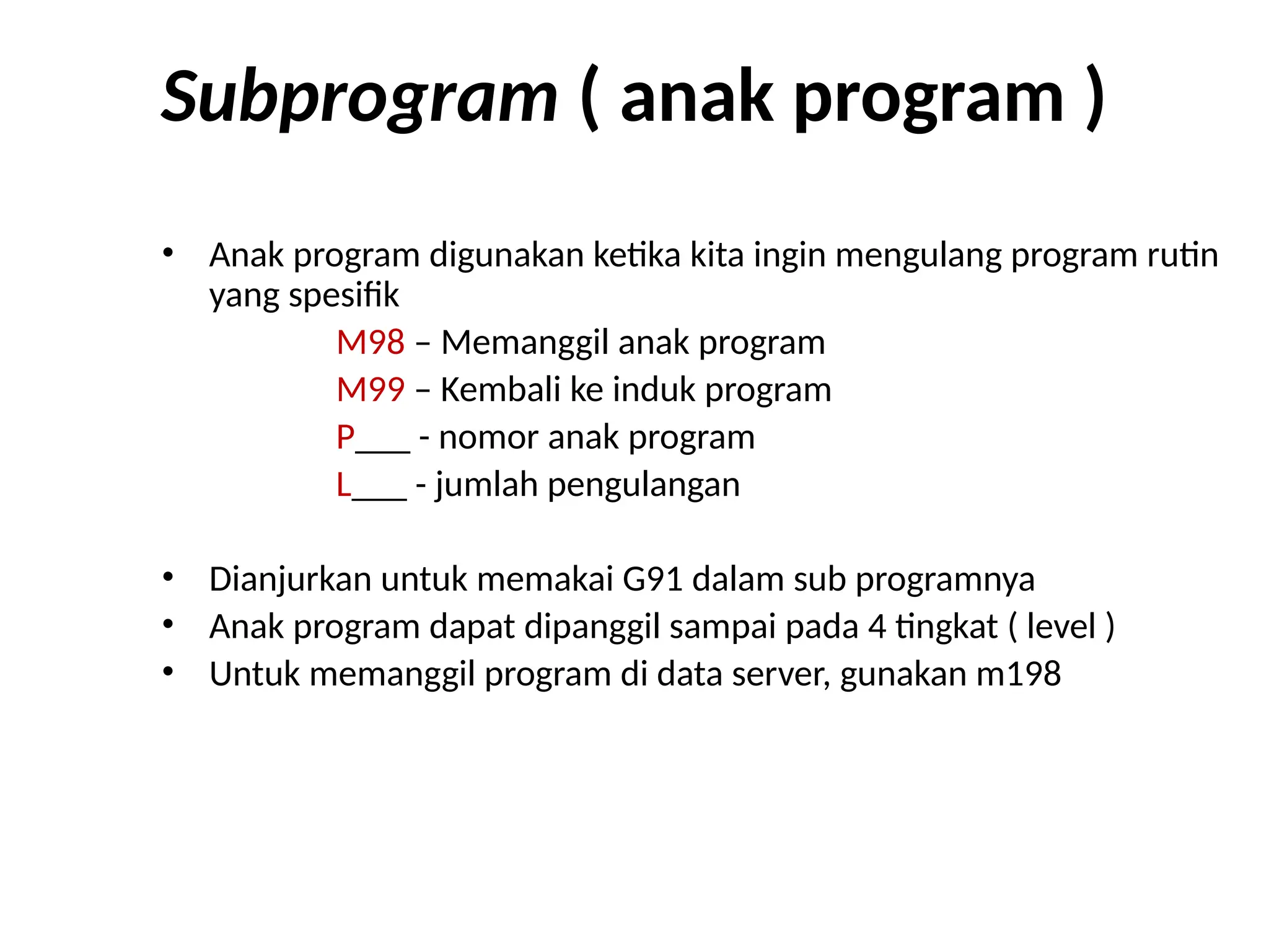 Subprogram ( anak program )
• Anak program digunakan ketika kita ingin mengulang program rutin
yang spesifik
M98 – Memanggil anak program
M99 – Kembali ke induk program
P___ - nomor anak program
L___ - jumlah pengulangan
• Dianjurkan untuk memakai G91 dalam sub programnya
• Anak program dapat dipanggil sampai pada 4 tingkat ( level )
• Untuk memanggil program di data server, gunakan m198
 