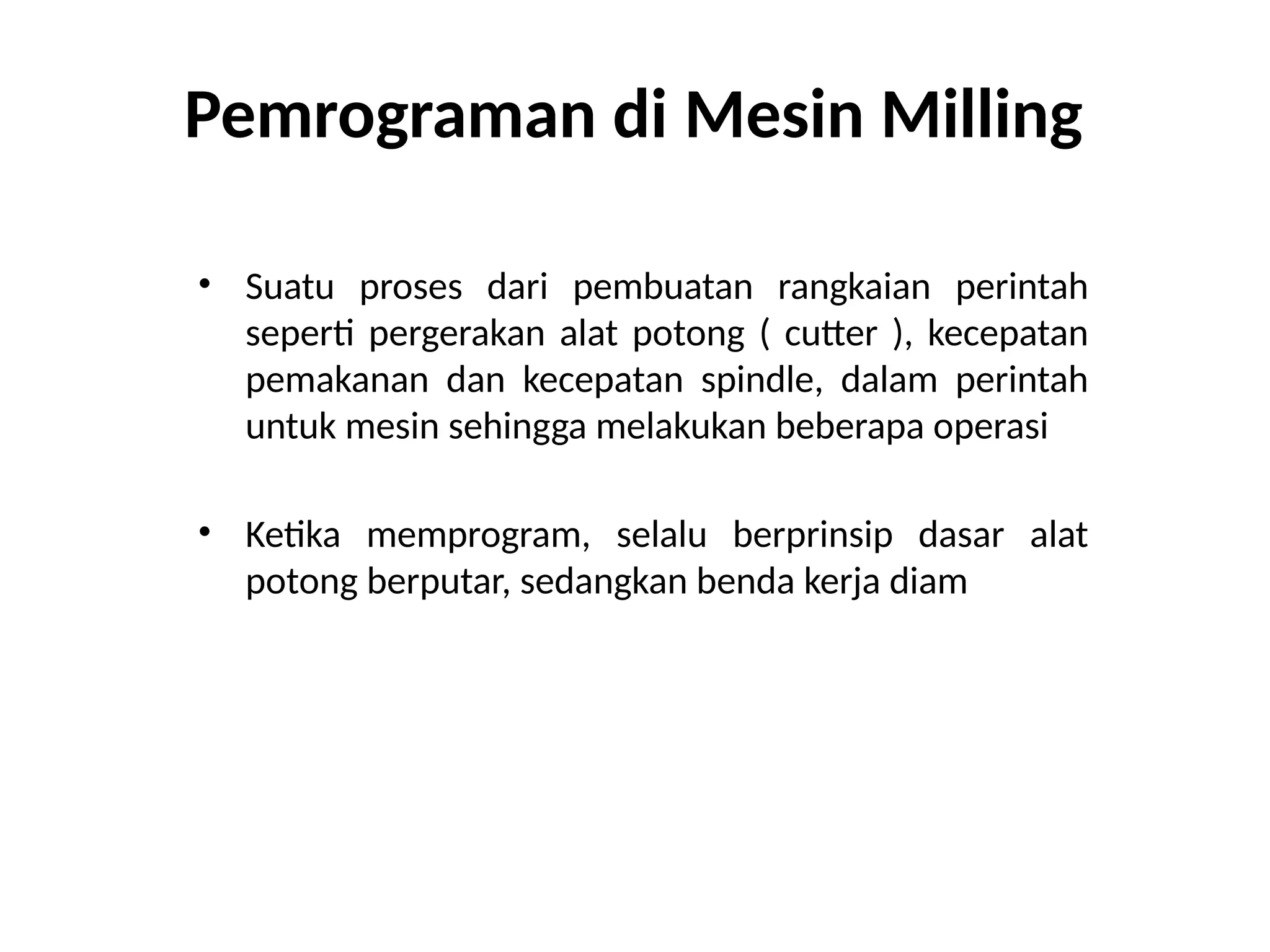 Pemrograman di Mesin Milling
• Suatu proses dari pembuatan rangkaian perintah
seperti pergerakan alat potong ( cutter ), kecepatan
pemakanan dan kecepatan spindle, dalam perintah
untuk mesin sehingga melakukan beberapa operasi
• Ketika memprogram, selalu berprinsip dasar alat
potong berputar, sedangkan benda kerja diam
 