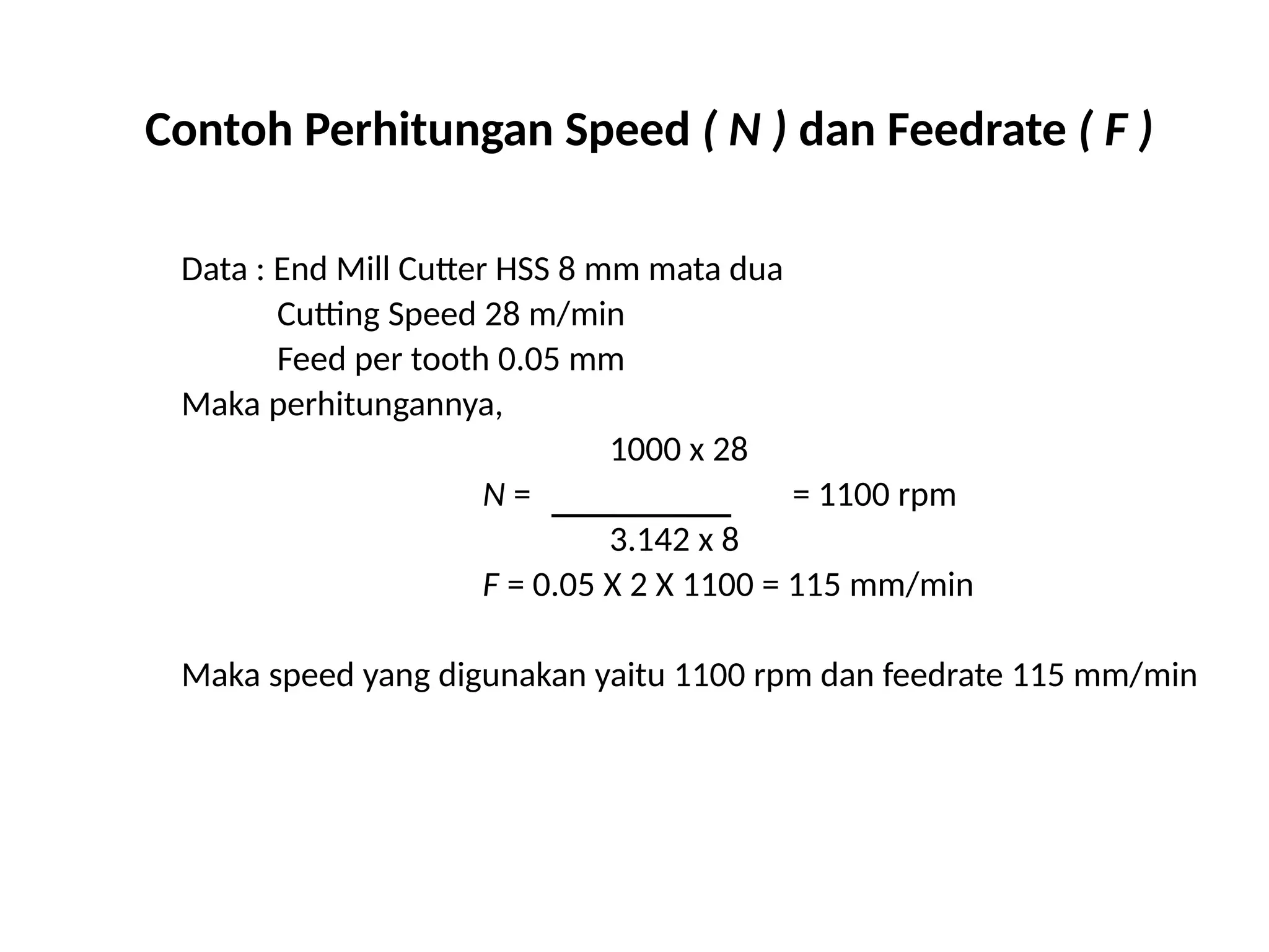 Contoh Perhitungan Speed ( N ) dan Feedrate ( F )
Data : End Mill Cutter HSS 8 mm mata dua
Cutting Speed 28 m/min
Feed per tooth 0.05 mm
Maka perhitungannya,
1000 x 28
N = = 1100 rpm
3.142 x 8
F = 0.05 X 2 X 1100 = 115 mm/min
Maka speed yang digunakan yaitu 1100 rpm dan feedrate 115 mm/min
 