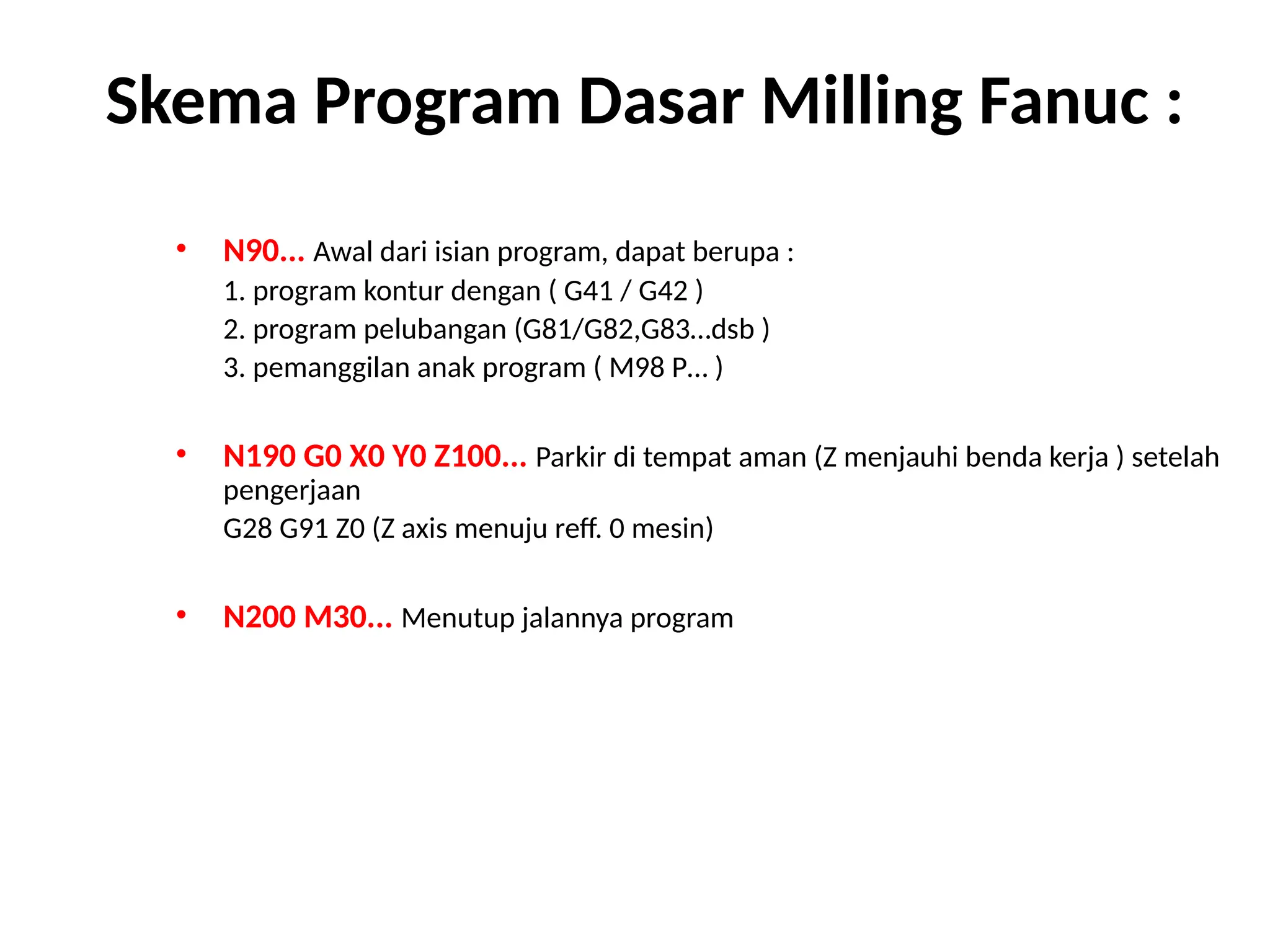 • N90... Awal dari isian program, dapat berupa :
1. program kontur dengan ( G41 / G42 )
2. program pelubangan (G81/G82,G83…dsb )
3. pemanggilan anak program ( M98 P… )
• N190 G0 X0 Y0 Z100... Parkir di tempat aman (Z menjauhi benda kerja ) setelah
pengerjaan
G28 G91 Z0 (Z axis menuju reff. 0 mesin)
• N200 M30... Menutup jalannya program
Skema Program Dasar Milling Fanuc :
 