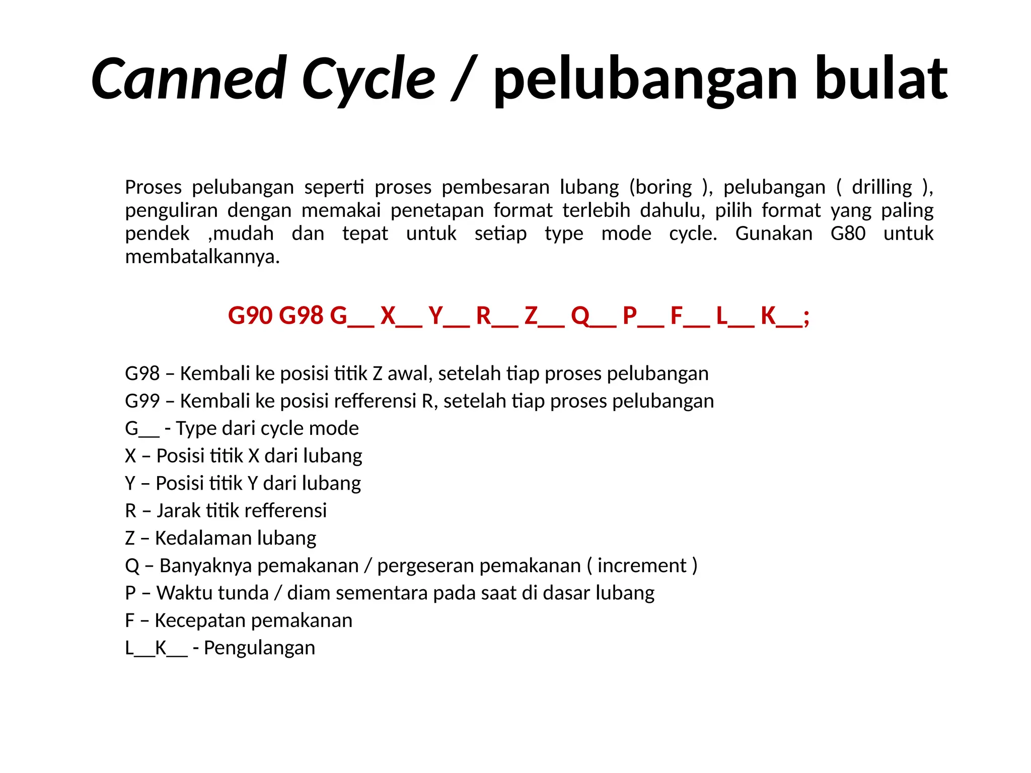 Canned Cycle / pelubangan bulat
Proses pelubangan seperti proses pembesaran lubang (boring ), pelubangan ( drilling ),
penguliran dengan memakai penetapan format terlebih dahulu, pilih format yang paling
pendek ,mudah dan tepat untuk setiap type mode cycle. Gunakan G80 untuk
membatalkannya.
G90 G98 G__ X__ Y__ R__ Z__ Q__ P__ F__ L__ K__;
G98 – Kembali ke posisi titik Z awal, setelah tiap proses pelubangan
G99 – Kembali ke posisi refferensi R, setelah tiap proses pelubangan
G__ - Type dari cycle mode
X – Posisi titik X dari lubang
Y – Posisi titik Y dari lubang
R – Jarak titik refferensi
Z – Kedalaman lubang
Q – Banyaknya pemakanan / pergeseran pemakanan ( increment )
P – Waktu tunda / diam sementara pada saat di dasar lubang
F – Kecepatan pemakanan
L__K__ - Pengulangan
 