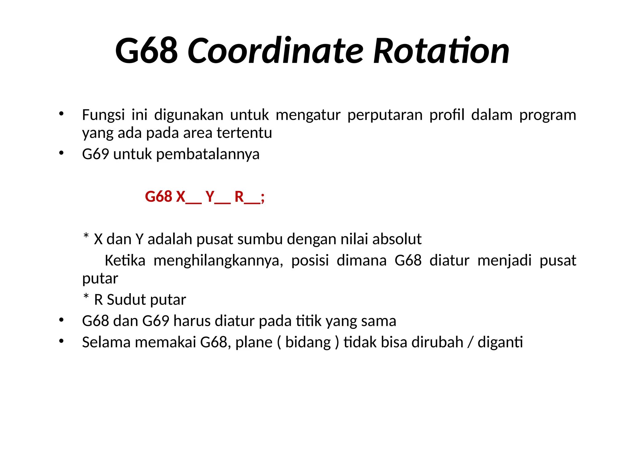 G68 Coordinate Rotation
• Fungsi ini digunakan untuk mengatur perputaran profil dalam program
yang ada pada area tertentu
• G69 untuk pembatalannya
G68 X__ Y__ R__;
* X dan Y adalah pusat sumbu dengan nilai absolut
Ketika menghilangkannya, posisi dimana G68 diatur menjadi pusat
putar
* R Sudut putar
• G68 dan G69 harus diatur pada titik yang sama
• Selama memakai G68, plane ( bidang ) tidak bisa dirubah / diganti
 