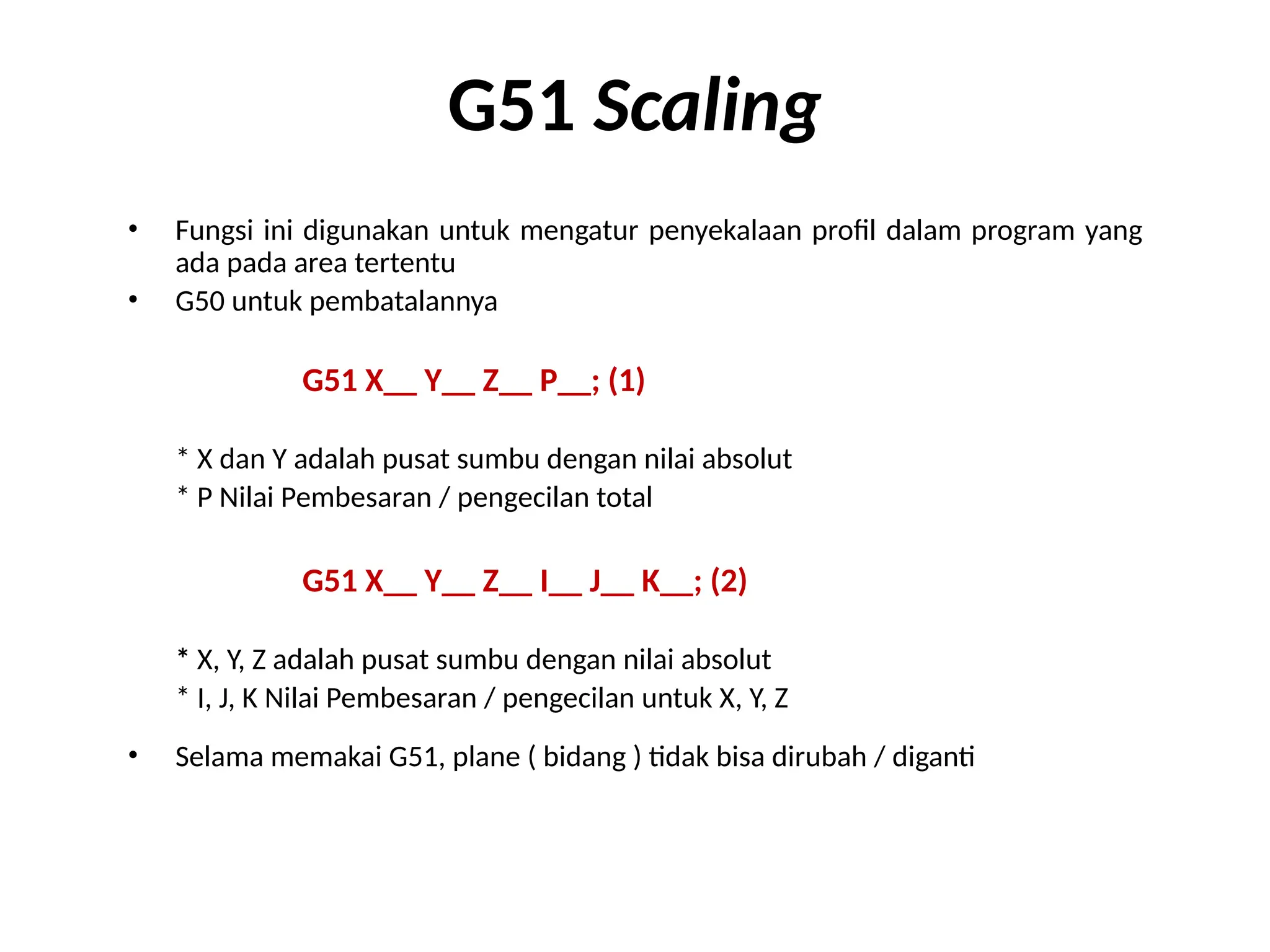 G51 Scaling
• Fungsi ini digunakan untuk mengatur penyekalaan profil dalam program yang
ada pada area tertentu
• G50 untuk pembatalannya
G51 X__ Y__ Z__ P__; (1)
* X dan Y adalah pusat sumbu dengan nilai absolut
* P Nilai Pembesaran / pengecilan total
G51 X__ Y__ Z__ I__ J__ K__; (2)
* X, Y, Z adalah pusat sumbu dengan nilai absolut
* I, J, K Nilai Pembesaran / pengecilan untuk X, Y, Z
• Selama memakai G51, plane ( bidang ) tidak bisa dirubah / diganti
 