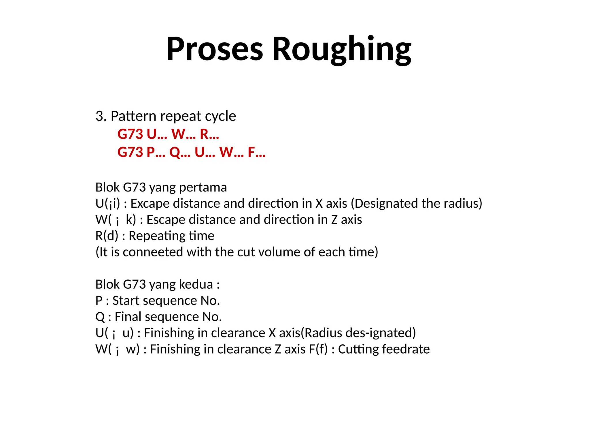 3. Pattern repeat cycle
G73 U… W… R…
G73 P… Q… U… W… F…
Blok G73 yang pertama
U(¡i) : Excape distance and direction in X axis (Designated the radius)
W( ¡ k) : Escape distance and direction in Z axis
R(d) : Repeating time
(It is conneeted with the cut volume of each time)
Blok G73 yang kedua :
P : Start sequence No.
Q : Final sequence No.
U( ¡ u) : Finishing in clearance X axis(Radius des-ignated)
W( ¡ w) : Finishing in clearance Z axis F(f) : Cutting feedrate
Proses Roughing
 