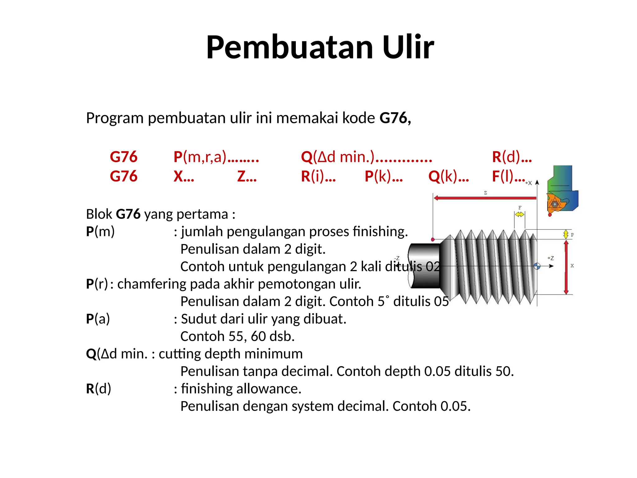 Program pembuatan ulir ini memakai kode G76,
G76 P(m,r,a)…….. Q(∆d min.)............. R(d)…
G76 X… Z… R(i)… P(k)… Q(k)… F(l)…
Blok G76 yang pertama :
P(m) : jumlah pengulangan proses finishing.
Penulisan dalam 2 digit.
Contoh untuk pengulangan 2 kali ditulis 02
P(r): chamfering pada akhir pemotongan ulir.
Penulisan dalam 2 digit. Contoh 5˚ ditulis 05
P(a) : Sudut dari ulir yang dibuat.
Contoh 55, 60 dsb.
Q(∆d min. : cutting depth minimum
Penulisan tanpa decimal. Contoh depth 0.05 ditulis 50.
R(d) : finishing allowance.
Penulisan dengan system decimal. Contoh 0.05.
Pembuatan Ulir
 