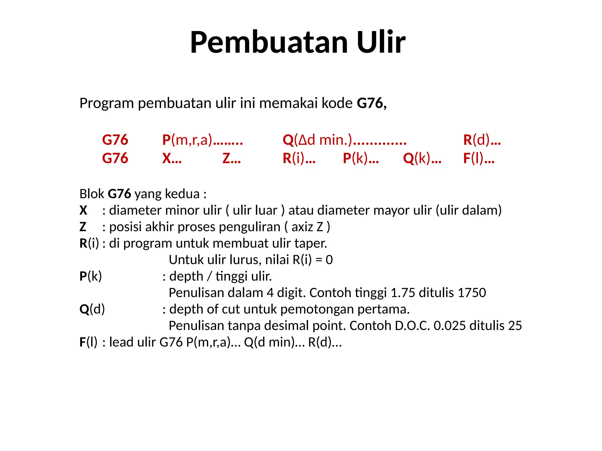 Program pembuatan ulir ini memakai kode G76,
G76 P(m,r,a)…….. Q(∆d min.)............. R(d)…
G76 X… Z… R(i)… P(k)… Q(k)… F(l)…
Blok G76 yang kedua :
X : diameter minor ulir ( ulir luar ) atau diameter mayor ulir (ulir dalam)
Z : posisi akhir proses penguliran ( axiz Z )
R(i) : di program untuk membuat ulir taper.
Untuk ulir lurus, nilai R(i) = 0
P(k) : depth / tinggi ulir.
Penulisan dalam 4 digit. Contoh tinggi 1.75 ditulis 1750
Q(d) : depth of cut untuk pemotongan pertama.
Penulisan tanpa desimal point. Contoh D.O.C. 0.025 ditulis 25
F(l) : lead ulir G76 P(m,r,a)… Q(d min)… R(d)…
Pembuatan Ulir
 
