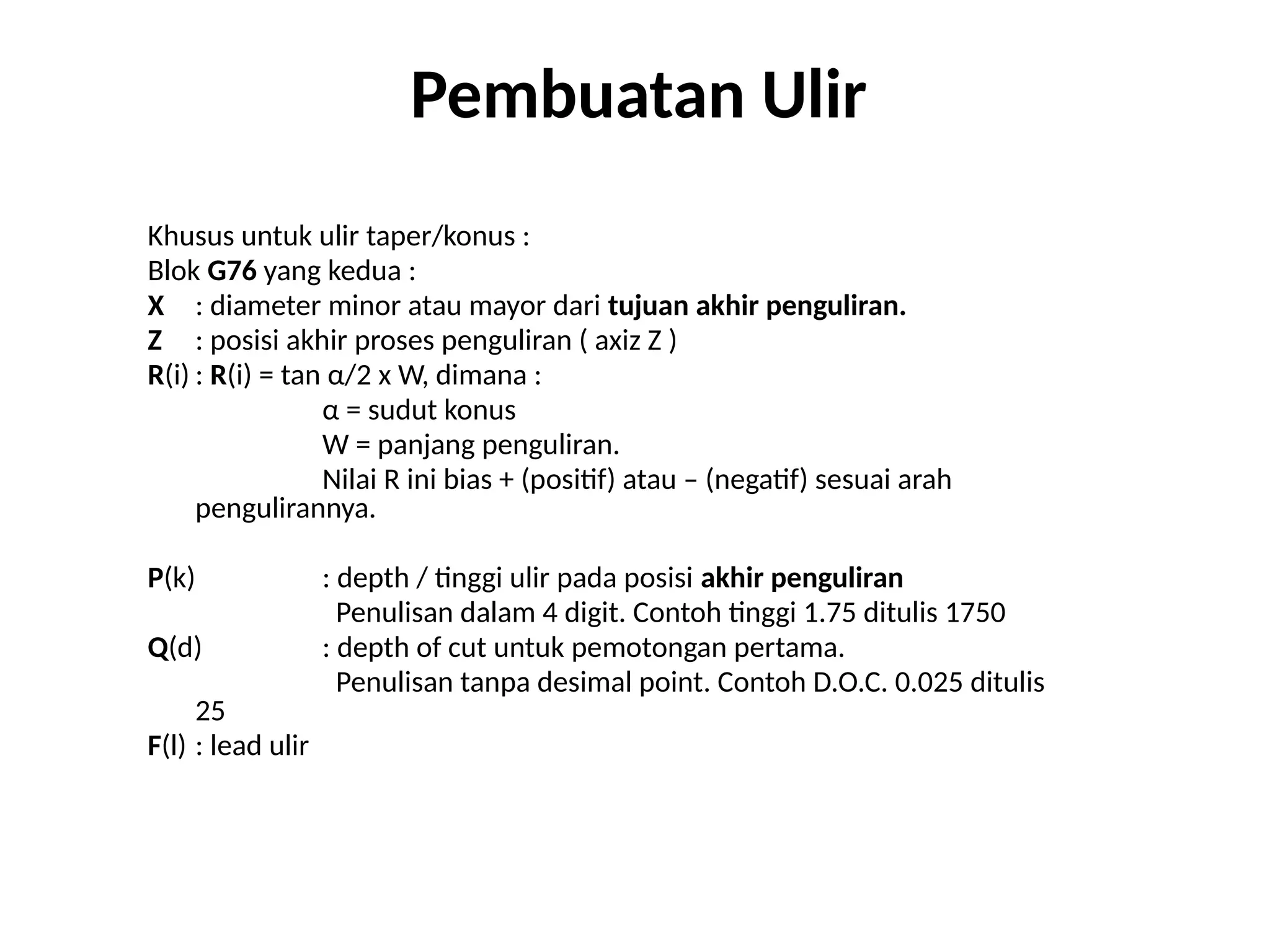 Khusus untuk ulir taper/konus :
Blok G76 yang kedua :
X : diameter minor atau mayor dari tujuan akhir penguliran.
Z : posisi akhir proses penguliran ( axiz Z )
R(i) : R(i) = tan α/2 x W, dimana :
α = sudut konus
W = panjang penguliran.
Nilai R ini bias + (positif) atau – (negatif) sesuai arah
pengulirannya.
P(k) : depth / tinggi ulir pada posisi akhir penguliran
Penulisan dalam 4 digit. Contoh tinggi 1.75 ditulis 1750
Q(d) : depth of cut untuk pemotongan pertama.
Penulisan tanpa desimal point. Contoh D.O.C. 0.025 ditulis
25
F(l) : lead ulir
Pembuatan Ulir
 