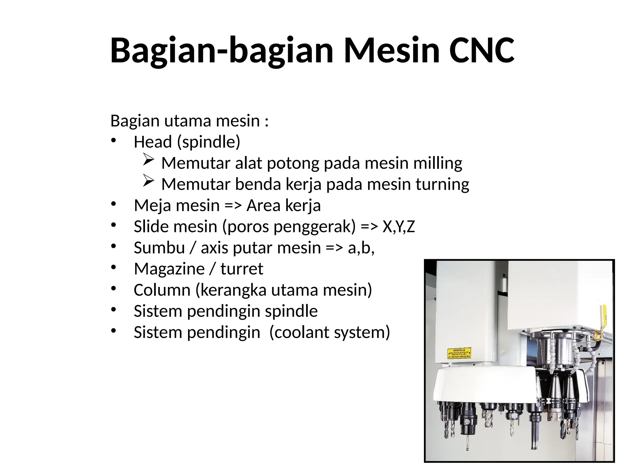 Bagian-bagian Mesin CNC
Bagian utama mesin :
• Head (spindle)
 Memutar alat potong pada mesin milling
 Memutar benda kerja pada mesin turning
• Meja mesin => Area kerja
• Slide mesin (poros penggerak) => X,Y,Z
• Sumbu / axis putar mesin => a,b,
• Magazine / turret
• Column (kerangka utama mesin)
• Sistem pendingin spindle
• Sistem pendingin (coolant system)
 