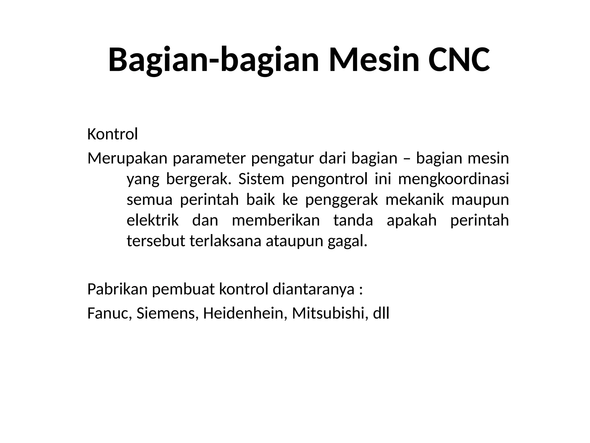 Bagian-bagian Mesin CNC
Kontrol
Merupakan parameter pengatur dari bagian – bagian mesin
yang bergerak. Sistem pengontrol ini mengkoordinasi
semua perintah baik ke penggerak mekanik maupun
elektrik dan memberikan tanda apakah perintah
tersebut terlaksana ataupun gagal.
Pabrikan pembuat kontrol diantaranya :
Fanuc, Siemens, Heidenhein, Mitsubishi, dll
 