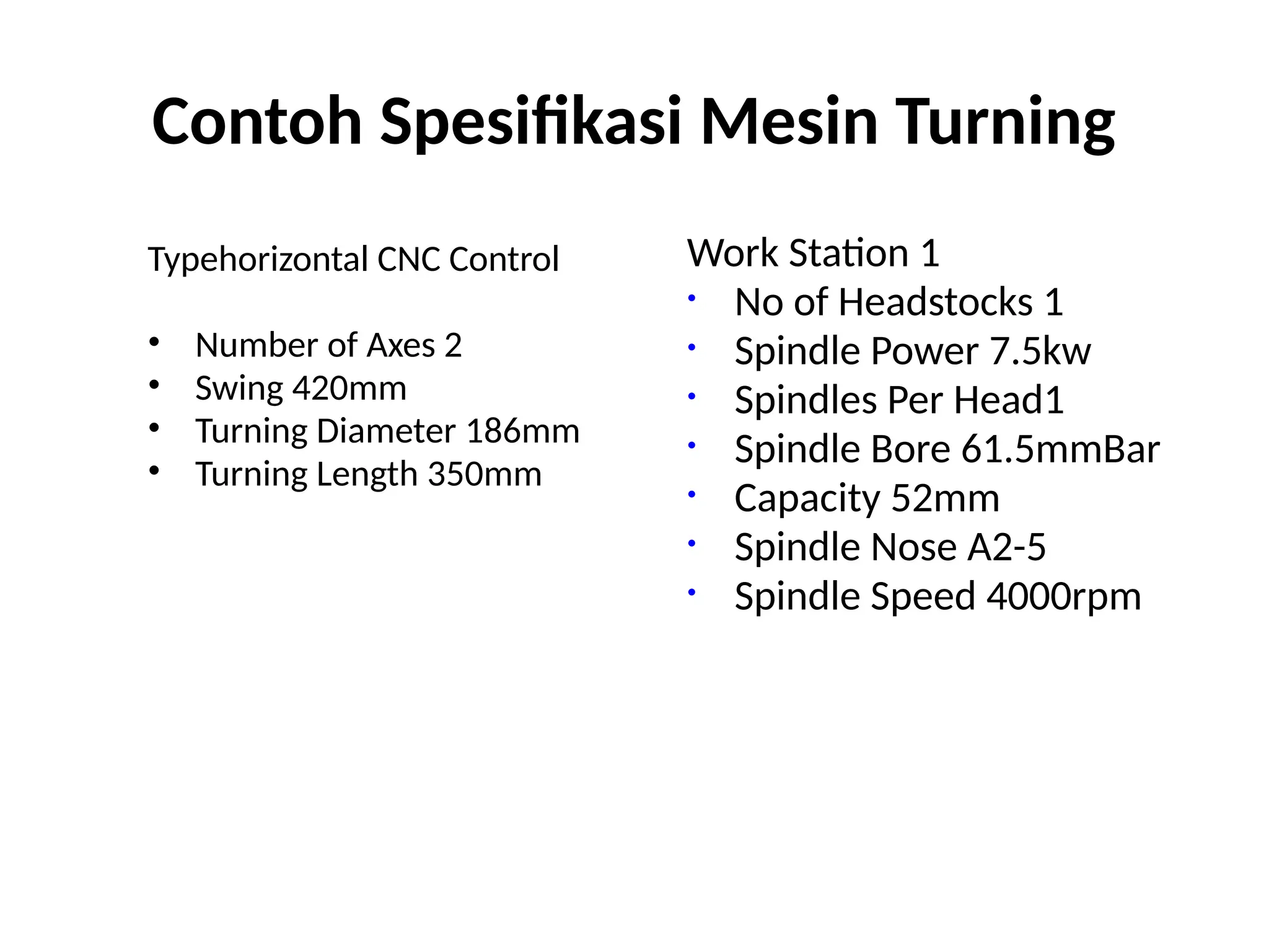 Contoh Spesifikasi Mesin Turning
Typehorizontal CNC Control
• Number of Axes 2
• Swing 420mm
• Turning Diameter 186mm
• Turning Length 350mm
Work Station 1
• No of Headstocks 1
• Spindle Power 7.5kw
• Spindles Per Head1
• Spindle Bore 61.5mmBar
• Capacity 52mm
• Spindle Nose A2-5
• Spindle Speed 4000rpm
 