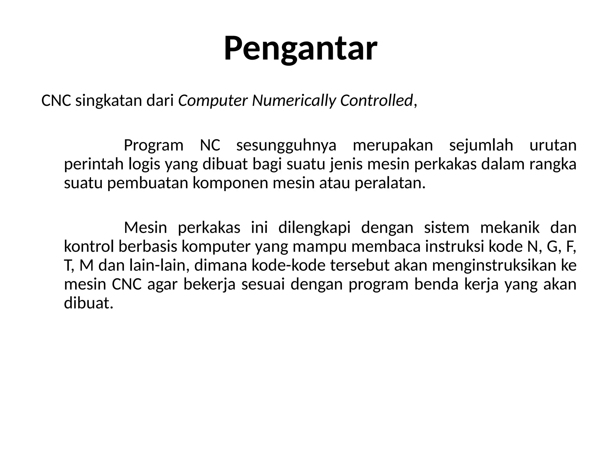 Pengantar
CNC singkatan dari Computer Numerically Controlled,
Program NC sesungguhnya merupakan sejumlah urutan
perintah logis yang dibuat bagi suatu jenis mesin perkakas dalam rangka
suatu pembuatan komponen mesin atau peralatan.
Mesin perkakas ini dilengkapi dengan sistem mekanik dan
kontrol berbasis komputer yang mampu membaca instruksi kode N, G, F,
T, M dan lain-lain, dimana kode-kode tersebut akan menginstruksikan ke
mesin CNC agar bekerja sesuai dengan program benda kerja yang akan
dibuat.
 