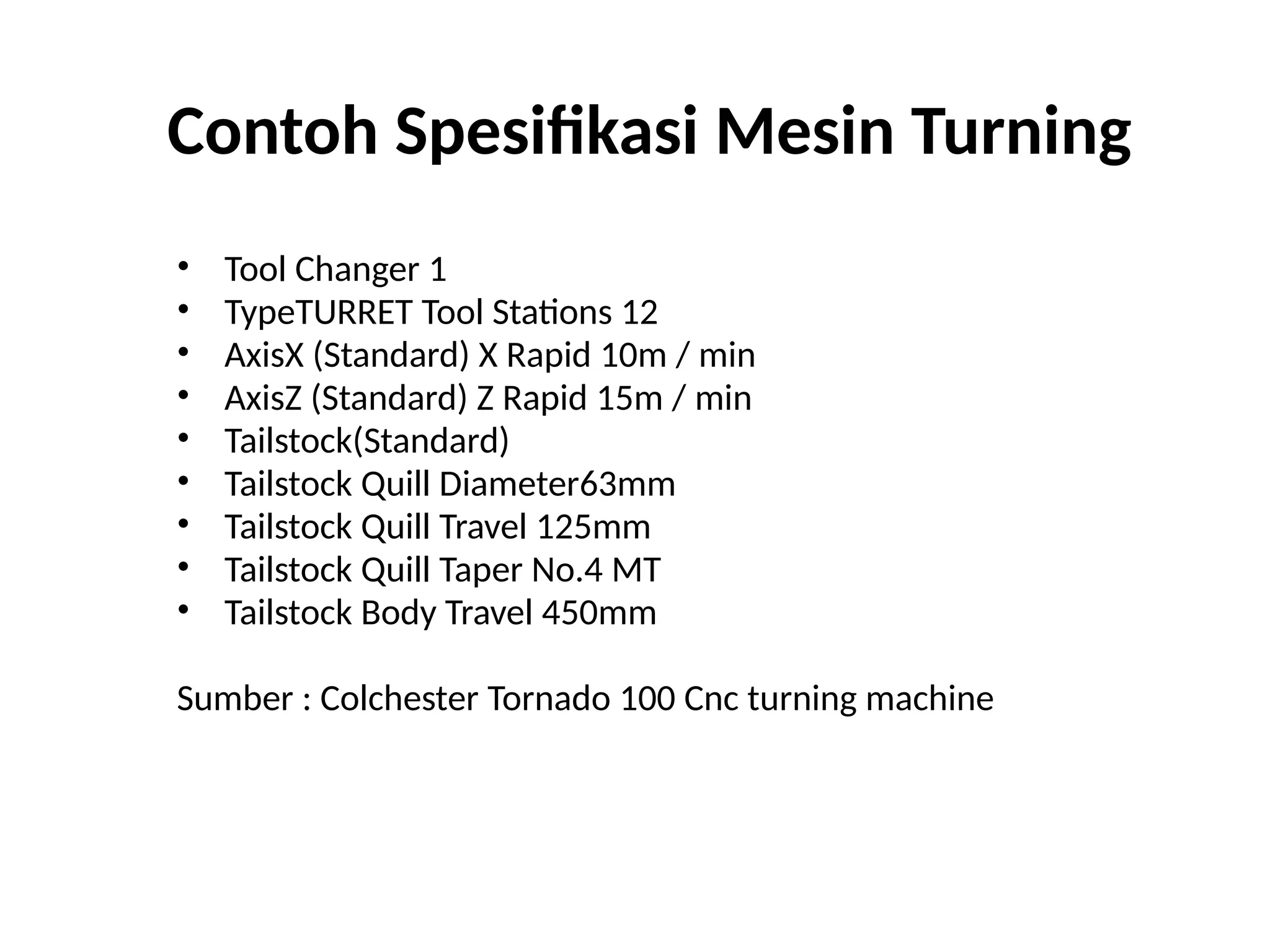 Contoh Spesifikasi Mesin Turning
• Tool Changer 1
• TypeTURRET Tool Stations 12
• AxisX (Standard) X Rapid 10m / min
• AxisZ (Standard) Z Rapid 15m / min
• Tailstock(Standard)
• Tailstock Quill Diameter63mm
• Tailstock Quill Travel 125mm
• Tailstock Quill Taper No.4 MT
• Tailstock Body Travel 450mm
Sumber : Colchester Tornado 100 Cnc turning machine
 