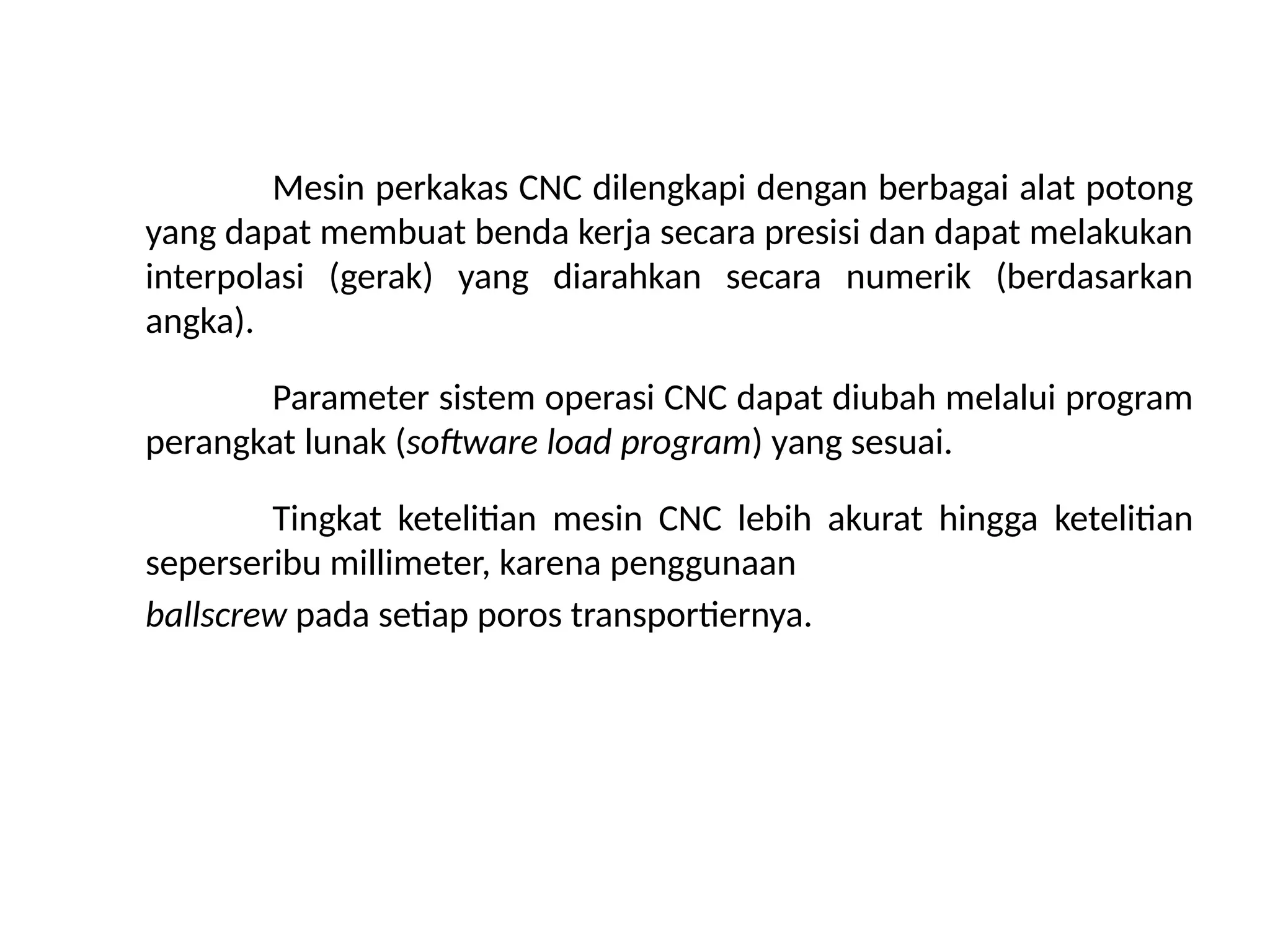 Mesin perkakas CNC dilengkapi dengan berbagai alat potong
yang dapat membuat benda kerja secara presisi dan dapat melakukan
interpolasi (gerak) yang diarahkan secara numerik (berdasarkan
angka).
Parameter sistem operasi CNC dapat diubah melalui program
perangkat lunak (software load program) yang sesuai.
Tingkat ketelitian mesin CNC lebih akurat hingga ketelitian
seperseribu millimeter, karena penggunaan
ballscrew pada setiap poros transportiernya.
 