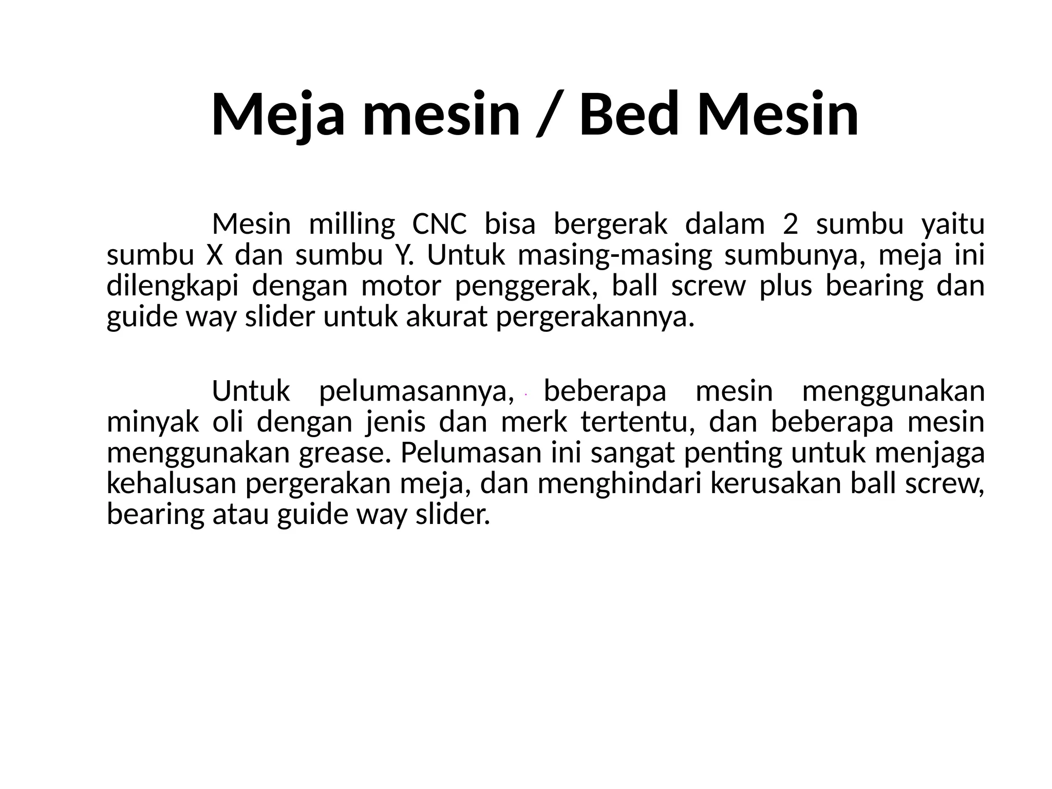 Meja mesin / Bed Mesin
Mesin milling CNC bisa bergerak dalam 2 sumbu yaitu
sumbu X dan sumbu Y. Untuk masing-masing sumbunya, meja ini
dilengkapi dengan motor penggerak, ball screw plus bearing dan
guide way slider untuk akurat pergerakannya.
Untuk pelumasannya, beberapa mesin menggunakan
minyak oli dengan jenis dan merk tertentu, dan beberapa mesin
menggunakan grease. Pelumasan ini sangat penting untuk menjaga
kehalusan pergerakan meja, dan menghindari kerusakan ball screw,
bearing atau guide way slider.
 