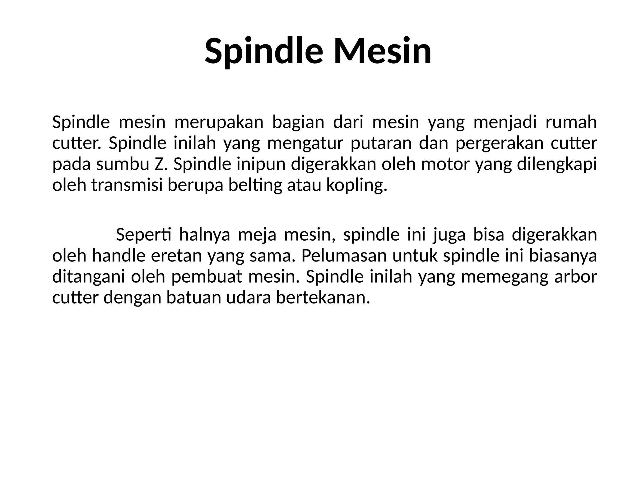 Spindle Mesin
Spindle mesin merupakan bagian dari mesin yang menjadi rumah
cutter. Spindle inilah yang mengatur putaran dan pergerakan cutter
pada sumbu Z. Spindle inipun digerakkan oleh motor yang dilengkapi
oleh transmisi berupa belting atau kopling.
Seperti halnya meja mesin, spindle ini juga bisa digerakkan
oleh handle eretan yang sama. Pelumasan untuk spindle ini biasanya
ditangani oleh pembuat mesin. Spindle inilah yang memegang arbor
cutter dengan batuan udara bertekanan.
 