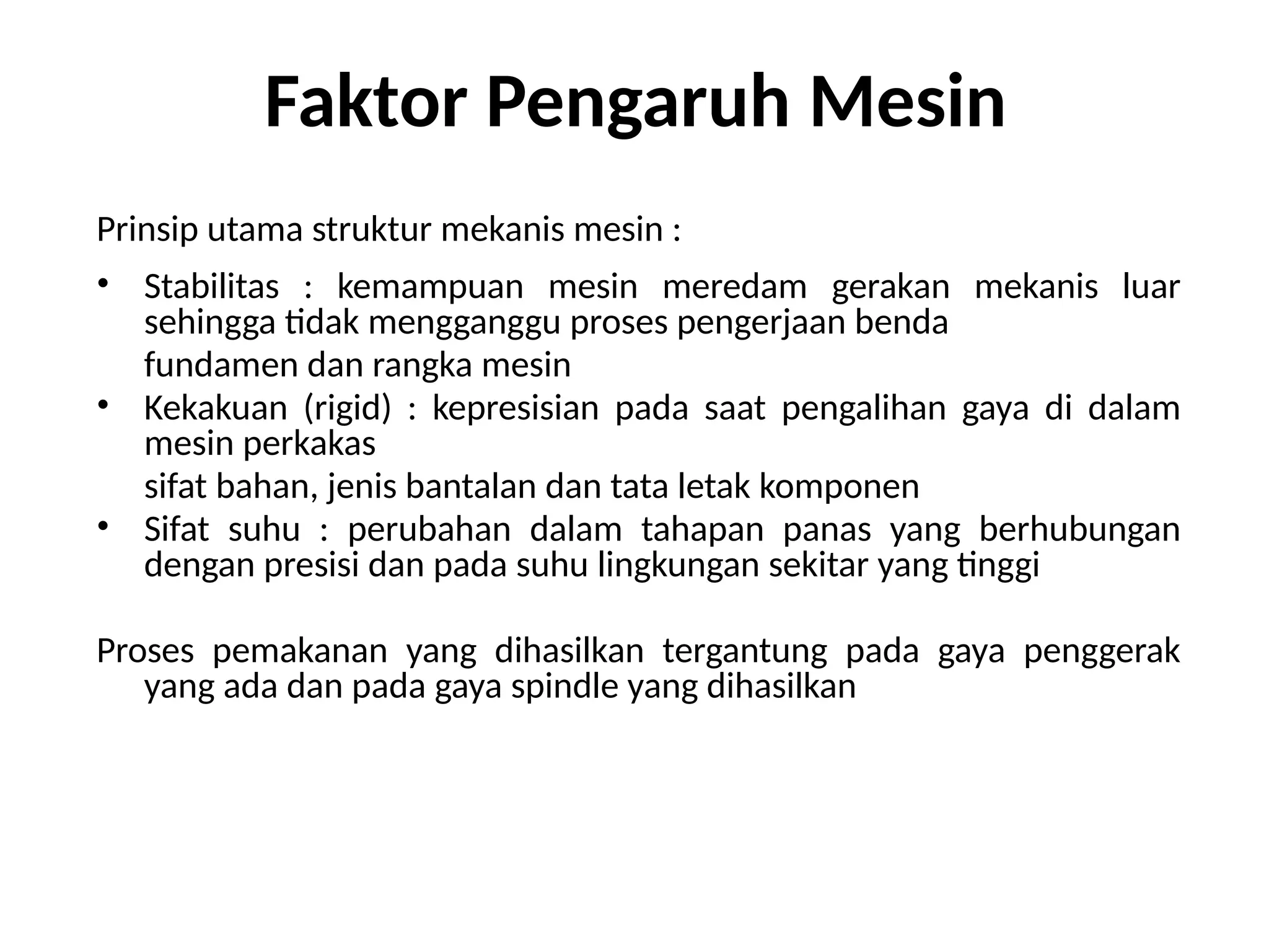 Faktor Pengaruh Mesin
Prinsip utama struktur mekanis mesin :
• Stabilitas : kemampuan mesin meredam gerakan mekanis luar
sehingga tidak mengganggu proses pengerjaan benda
fundamen dan rangka mesin
• Kekakuan (rigid) : kepresisian pada saat pengalihan gaya di dalam
mesin perkakas
sifat bahan, jenis bantalan dan tata letak komponen
• Sifat suhu : perubahan dalam tahapan panas yang berhubungan
dengan presisi dan pada suhu lingkungan sekitar yang tinggi
Proses pemakanan yang dihasilkan tergantung pada gaya penggerak
yang ada dan pada gaya spindle yang dihasilkan
 