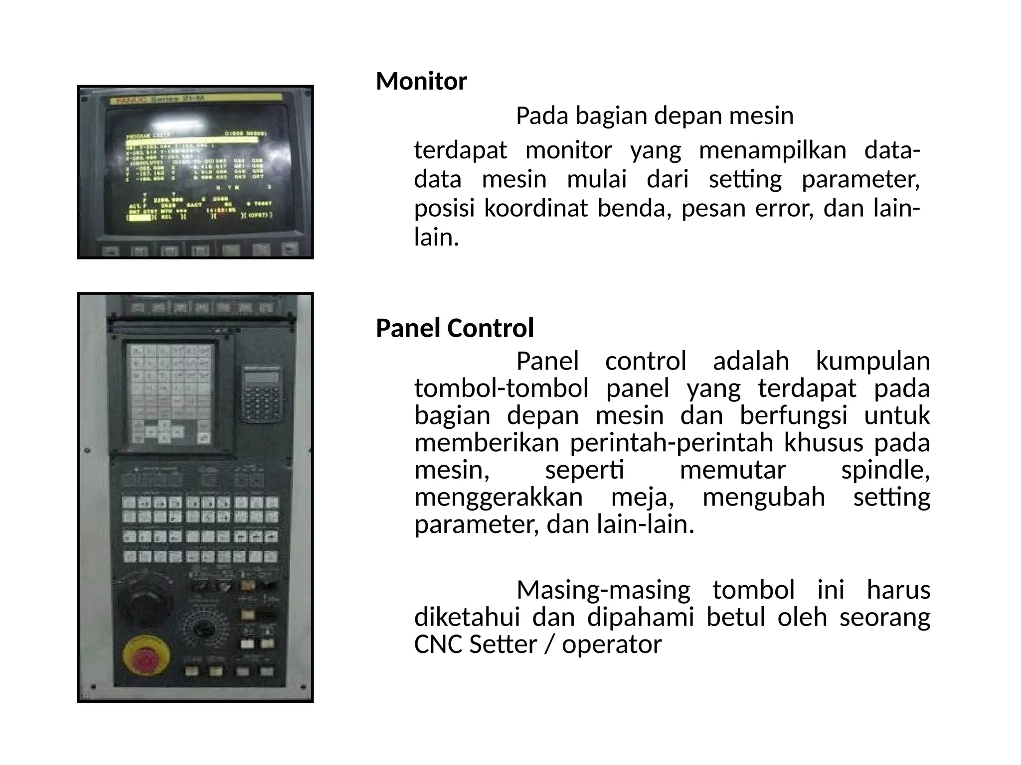 Monitor
Pada bagian depan mesin
terdapat monitor yang menampilkan data-
data mesin mulai dari setting parameter,
posisi koordinat benda, pesan error, dan lain-
lain.
Panel Control
Panel control adalah kumpulan
tombol-tombol panel yang terdapat pada
bagian depan mesin dan berfungsi untuk
memberikan perintah-perintah khusus pada
mesin, seperti memutar spindle,
menggerakkan meja, mengubah setting
parameter, dan lain-lain.
Masing-masing tombol ini harus
diketahui dan dipahami betul oleh seorang
CNC Setter / operator
 