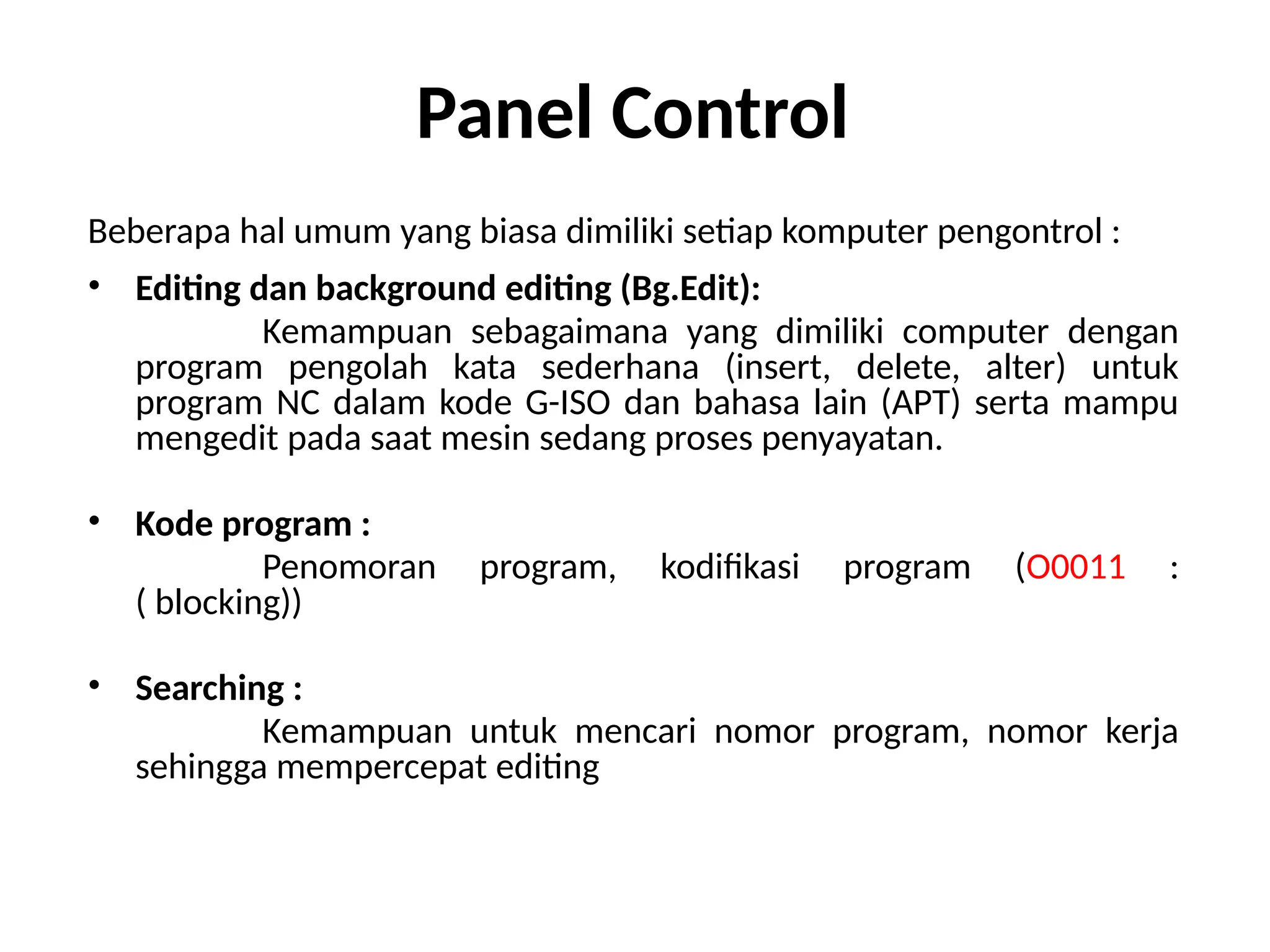 Panel Control
Beberapa hal umum yang biasa dimiliki setiap komputer pengontrol :
• Editing dan background editing (Bg.Edit):
Kemampuan sebagaimana yang dimiliki computer dengan
program pengolah kata sederhana (insert, delete, alter) untuk
program NC dalam kode G-ISO dan bahasa lain (APT) serta mampu
mengedit pada saat mesin sedang proses penyayatan.
• Kode program :
Penomoran program, kodifikasi program (O0011 :
( blocking))
• Searching :
Kemampuan untuk mencari nomor program, nomor kerja
sehingga mempercepat editing
 