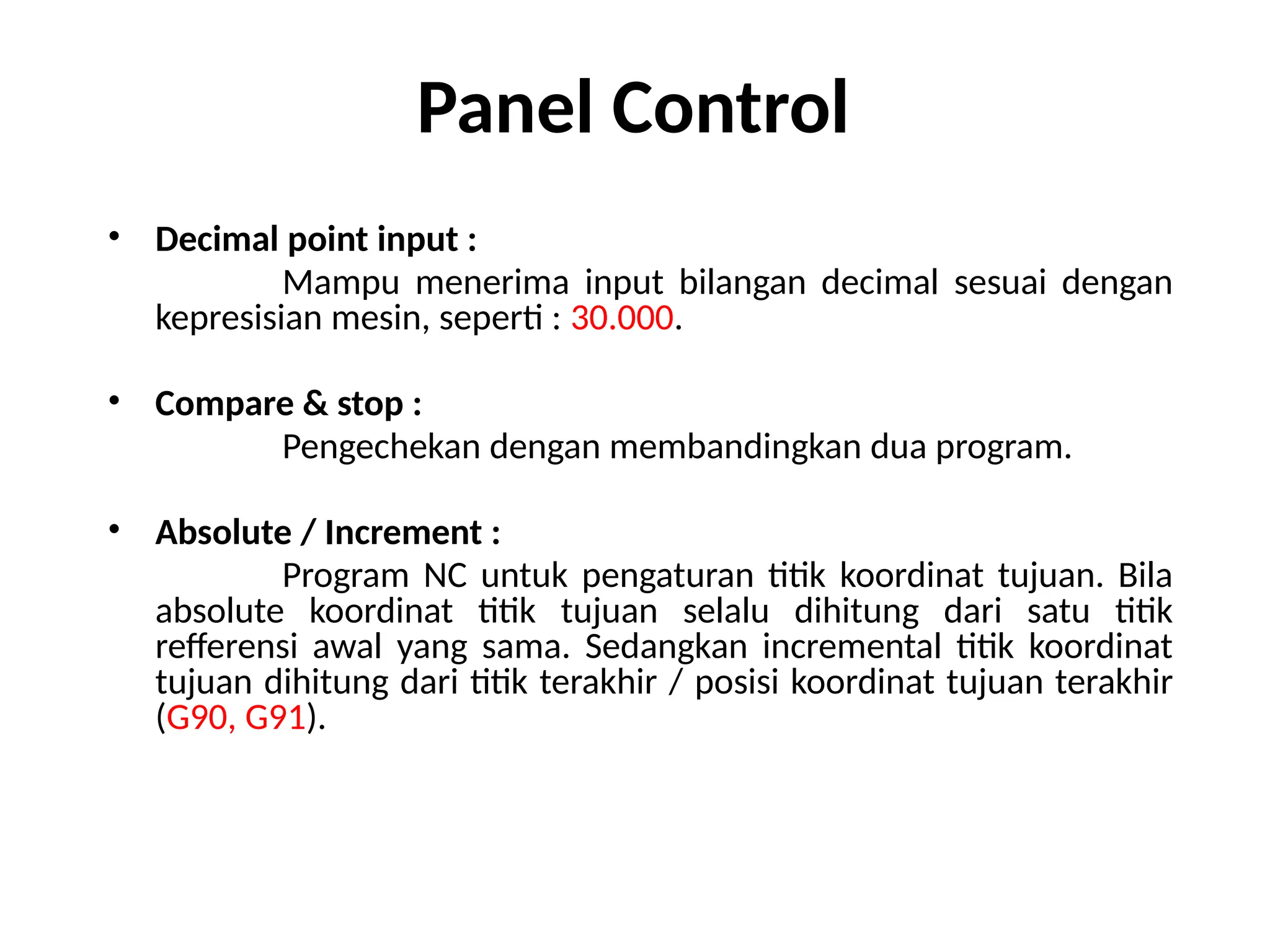 Panel Control
• Decimal point input :
Mampu menerima input bilangan decimal sesuai dengan
kepresisian mesin, seperti : 30.000.
• Compare & stop :
Pengechekan dengan membandingkan dua program.
• Absolute / Increment :
Program NC untuk pengaturan titik koordinat tujuan. Bila
absolute koordinat titik tujuan selalu dihitung dari satu titik
refferensi awal yang sama. Sedangkan incremental titik koordinat
tujuan dihitung dari titik terakhir / posisi koordinat tujuan terakhir
(G90, G91).
 