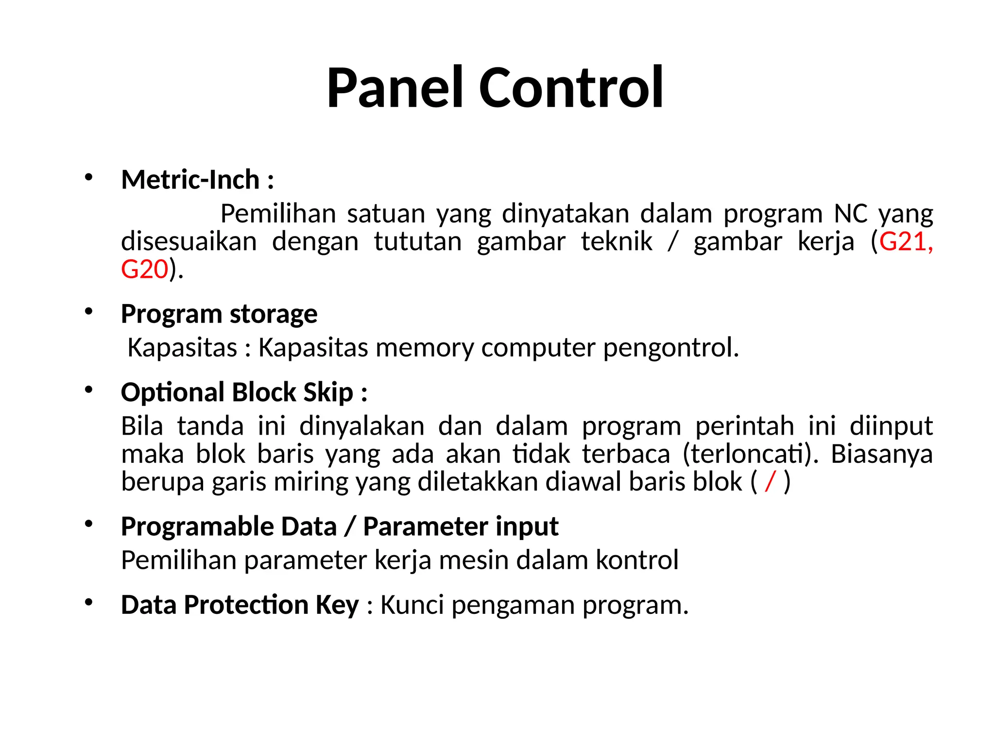 Panel Control
• Metric-Inch :
Pemilihan satuan yang dinyatakan dalam program NC yang
disesuaikan dengan tututan gambar teknik / gambar kerja (G21,
G20).
• Program storage
Kapasitas : Kapasitas memory computer pengontrol.
• Optional Block Skip :
Bila tanda ini dinyalakan dan dalam program perintah ini diinput
maka blok baris yang ada akan tidak terbaca (terloncati). Biasanya
berupa garis miring yang diletakkan diawal baris blok ( / )
• Programable Data / Parameter input
Pemilihan parameter kerja mesin dalam kontrol
• Data Protection Key : Kunci pengaman program.
 