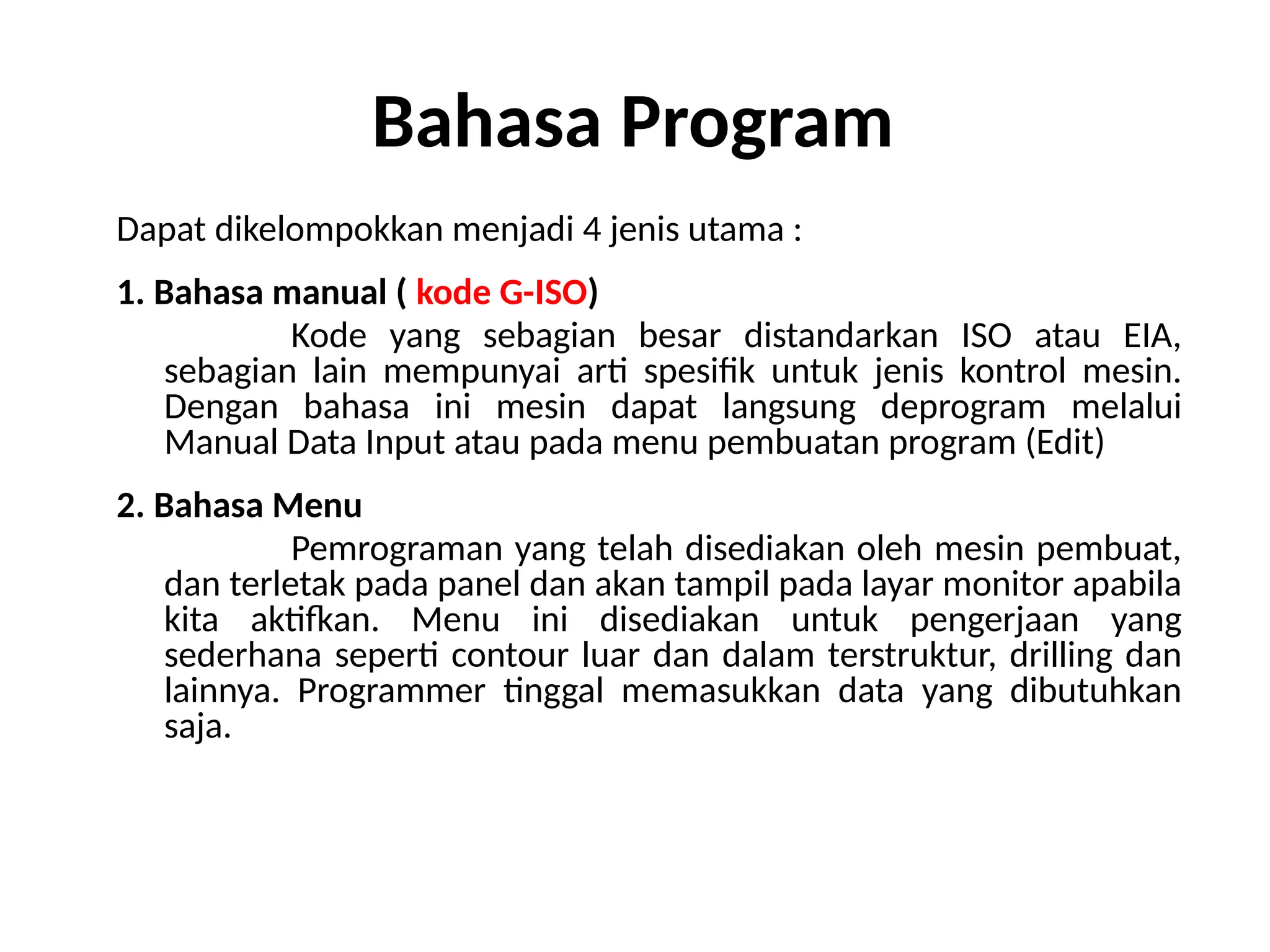 Bahasa Program
Dapat dikelompokkan menjadi 4 jenis utama :
1. Bahasa manual ( kode G-ISO)
Kode yang sebagian besar distandarkan ISO atau EIA,
sebagian lain mempunyai arti spesifik untuk jenis kontrol mesin.
Dengan bahasa ini mesin dapat langsung deprogram melalui
Manual Data Input atau pada menu pembuatan program (Edit)
2. Bahasa Menu
Pemrograman yang telah disediakan oleh mesin pembuat,
dan terletak pada panel dan akan tampil pada layar monitor apabila
kita aktifkan. Menu ini disediakan untuk pengerjaan yang
sederhana seperti contour luar dan dalam terstruktur, drilling dan
lainnya. Programmer tinggal memasukkan data yang dibutuhkan
saja.
 