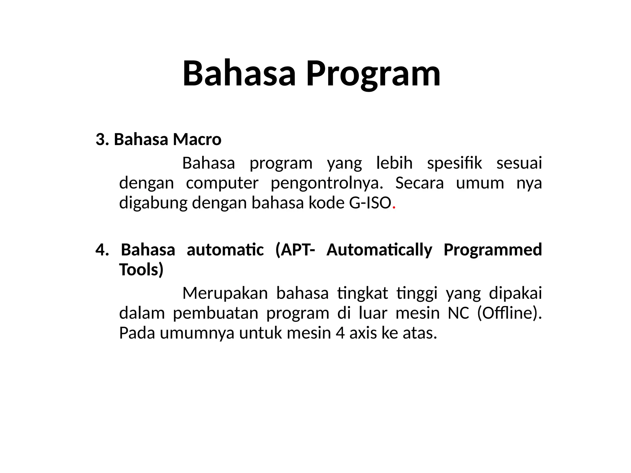 Bahasa Program
3. Bahasa Macro
Bahasa program yang lebih spesifik sesuai
dengan computer pengontrolnya. Secara umum nya
digabung dengan bahasa kode G-ISO.
4. Bahasa automatic (APT- Automatically Programmed
Tools)
Merupakan bahasa tingkat tinggi yang dipakai
dalam pembuatan program di luar mesin NC (Offline).
Pada umumnya untuk mesin 4 axis ke atas.
 